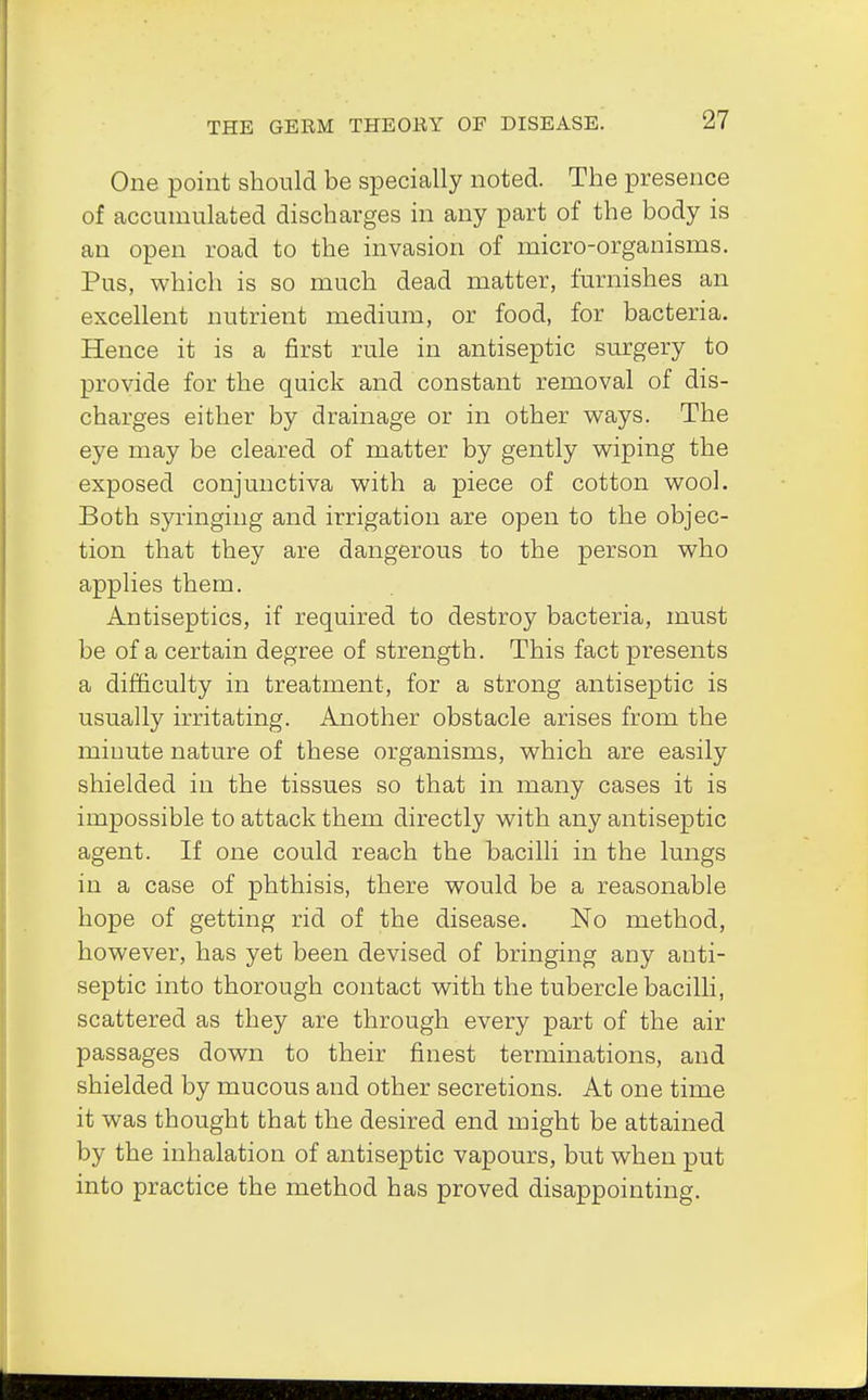 One point should be specially noted. The presence of accumulated discharges in any part of the body is an open road to the invasion of micro-organisms. Pus, which is so much dead matter, furnishes an excellent nutrient medium, or food, for bacteria. Hence it is a first rule in antiseptic surgery to provide for the quick and constant removal of dis- charges either by drainage or in other ways. The eye may be cleared of matter by gently wiping the exposed conjunctiva with a piece of cotton wool. Both syringing and irrigation are open to the objec- tion that they are dangerous to the person who applies them. Antiseptics, if required to destroy bacteria, must be of a certain degree of strength. This fact presents a difficulty in treatment, for a strong antiseptic is usually irritating. Another obstacle arises from the miuute nature of these organisms, which are easily shielded in the tissues so that in many cases it is impossible to attack them directly with any antiseptic agent. If one could reach the bacilli in the lungs in a case of phthisis, there would be a reasonable hope of getting rid of the disease. No method, however, has yet been devised of bringing any anti- septic into thorough contact with the tubercle bacilli, scattered as they are through every part of the air passages down to their finest terminations, and shielded by mucous and other secretions. At one time it was thought that the desired end might be attained by the inhalation of antiseptic vapours, but when put into practice the method has proved disappointing.