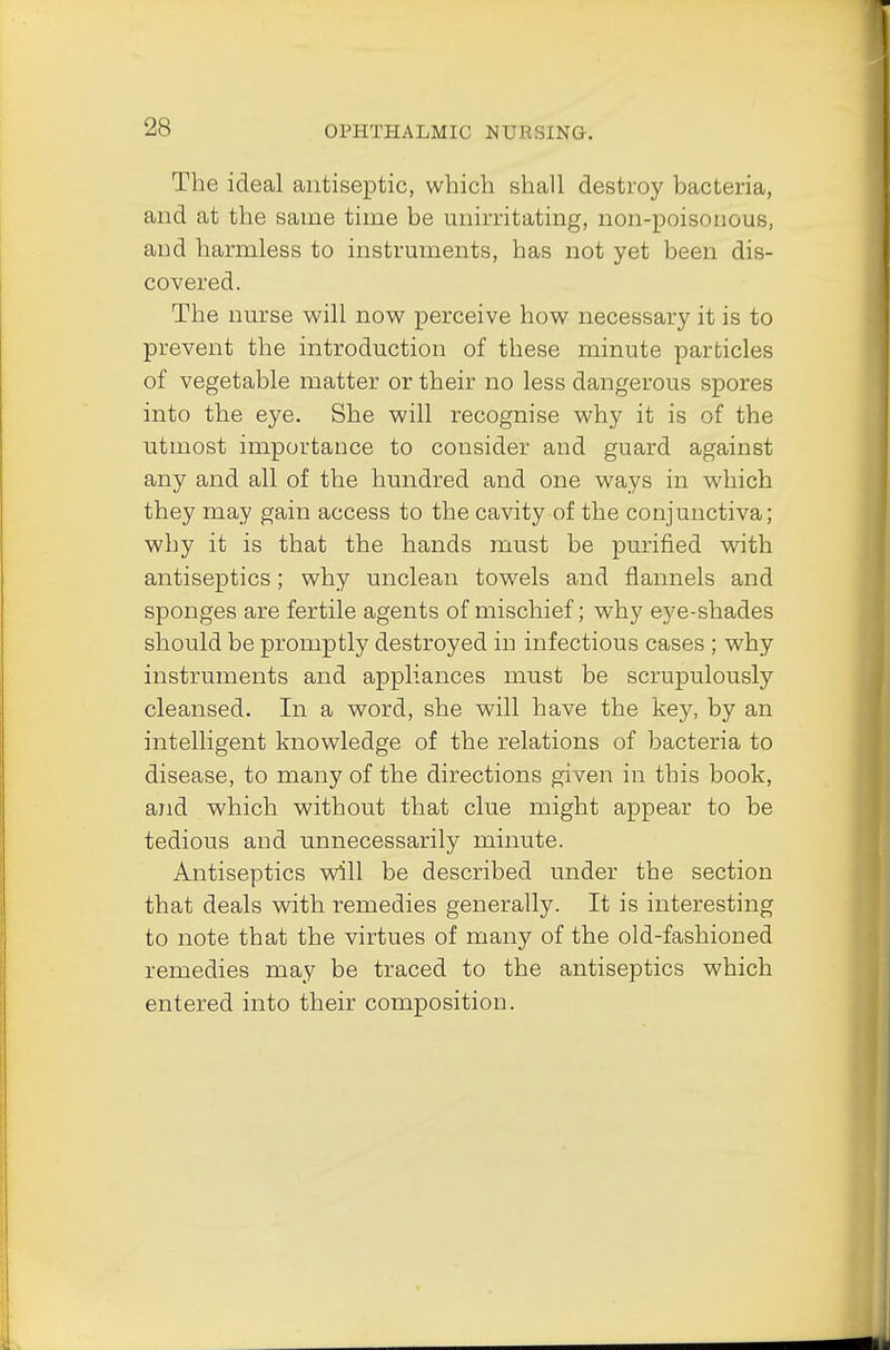 The ideal antiseptic, which shall destroy bacteria, and at the same time be unirritating, non-poisonous, and harmless to instruments, has not yet been dis- covered. The nurse will now perceive how necessary it is to prevent the introduction of these minute particles of vegetable matter or their no less dangerous spores into the eye. She will recognise why it is of the utmost importance to consider and guard against any and all of the hundred and one ways in which they may gain access to the cavity of the conjunctiva; why it is that the hands must be purified with antiseptics; why unclean towels and flannels and sponges are fertile agents of mischief; why eye-shades should be promptly destroyed in infectious cases ; why instruments and appliances must be scrupulously cleansed. In a word, she will have the key, by an intelligent knowledge of the relations of bacteria to disease, to many of the directions given in this book, and which without that clue might appear to be tedious and unnecessarily minute. Antiseptics will be described under the section that deals with remedies generally. It is interesting to note that the virtues of many of the old-fashioned remedies may be traced to the antiseptics which entered into their composition.