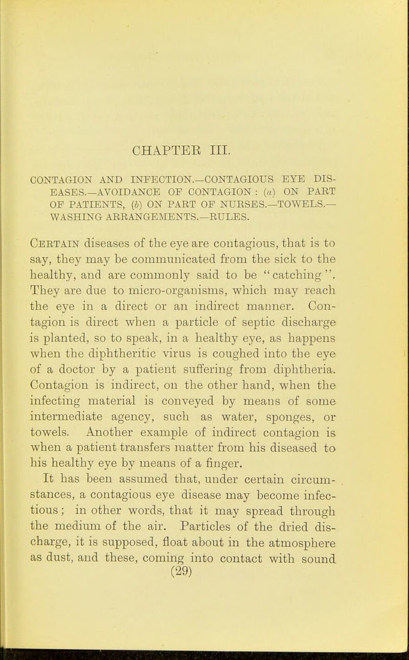 CHAPTER III. CONTAGION AND INFECTION.—CONTAGIOUS EYE DIS- EASES.—AVOIDANCE OF CONTAGION : (a) ON PART OF PATIENTS, (b) ON PART OF NURSES.—TOWELS.— WASHING ARRANGEMENTS.—RULES. Certain diseases of the eye are contagious, that is to say, they may be communicated from the sick to the healthy, and are commonly said to be catching. They are due to micro-organisms, which may reach the eye in a direct or an indirect manner. Con- tagion is direct when a particle of septic discharge is planted, so to speak, in a healthy eye, as happens when the diphtheritic virus is coughed into the eye of a doctor by a patient suffering from diphtheria. Contagion is indirect, on the other hand, when the infecting material is conveyed by means of some intermediate agency, such as water, sponges, or towels. Another example of indirect contagion is when a patient transfers matter from his diseased to his healthy eye by means of a finger. It has been assumed that, under certain circum- stances, a contagious eye disease may become infec- tious ; in other words, that it may spread through the medium of the air. Particles of the dried dis- charge, it is supposed, float about in the atmosphere as dust, and these, coming into contact with sound