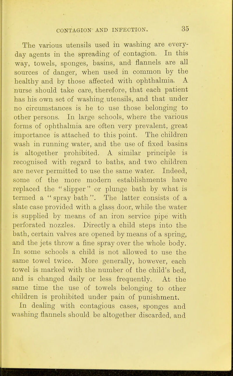 The various utensils used in washing are every- day agents in the spreading of contagion. In this way, towels, sponges, basins, and flannels are all sources of danger, when used in common by the healthy and by those affected with ophthalmia. A nurse should take care, therefore, that each patient has his own set of washing utensils, and that under no circumstances is he to use those belonging to other persons. In large schools, where the various forms of ophthalmia are often very prevalent, great importance is attached to this point. The children wash in running water, and the use of fixed basins is altogether prohibited. A similar principle is recognised with regard to baths, and two children are never permitted to use the same water. Indeed, some of the more modern establishments have replaced the  slipper or plunge bath by what is termed a  spray bath . The latter consists of a slate case provided with a glass door, while the water is supplied by means of an iron service pipe with perforated nozzles. Directly a child steps into the bath, certain valves are opened by means of a spring, and the jets throw a fine spray over the whole body. In some schools a child is not allowed to use the same towel twice. More generally, however, each towel is marked with the number of the child's bed, and is changed daily or less frequently. At the same time the use of towels belonging to other children is prohibited under pain of punishment. In dealing with contagious cases, sponges and washing flannels should be altogether discarded, and