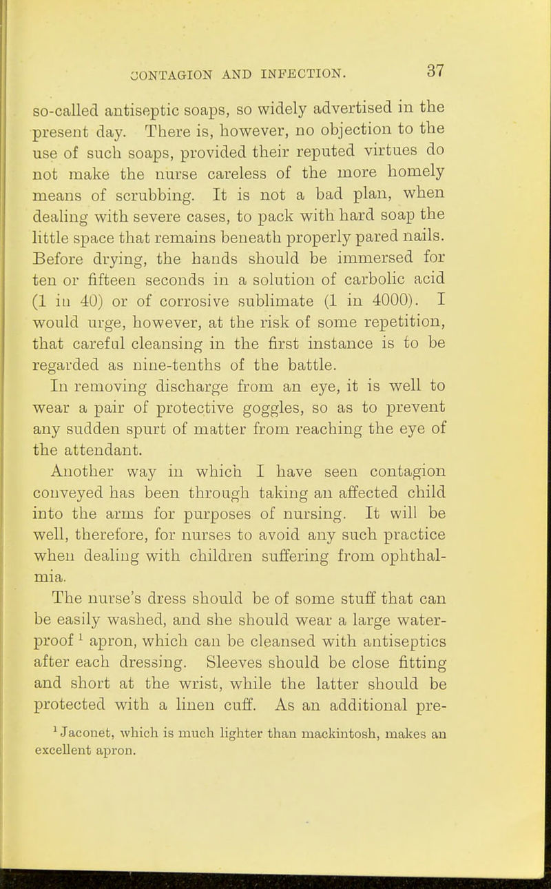 so-called antiseptic soaps, so widely advertised in the present day. There is, however, no objection to the use of such soaps, provided their reputed virtues do not make the nurse careless of the more homely means of scrubbing. It is not a bad plan, when dealing with severe cases, to pack with hard soap the little space that remains beneath properly pared nails. Before drying, the hands should be immersed for ten or fifteen seconds in a solution of carbolic acid (1 in 40) or of corrosive sublimate (1 in 4000). I would urge, however, at the risk of some repetition, that careful cleansing in the first instance is to be regarded as nine-tenths of the battle. In removing discharge from an eye, it is well to wear a pair of protective goggles, so as to prevent any sudden spurt of matter from reaching the eye of the attendant. Another way in which I have seen contagion conveyed has been through taking an affected child into the arms for purposes of nursing. It will be well, therefore, for nurses to avoid any such practice when dealing with children suffering from ophthal- mia. The nurse's dress should be of some stuff that can be easily washed, and she should wear a large water- proof 1 apron, which can be cleansed with antiseptics after each dressing. Sleeves should be close fitting and short at the wrist, while the latter should be protected with a linen cuff. As an additional pre- 1 Jaconet, which is much lighter than mackintosh, makes an excellent apron.