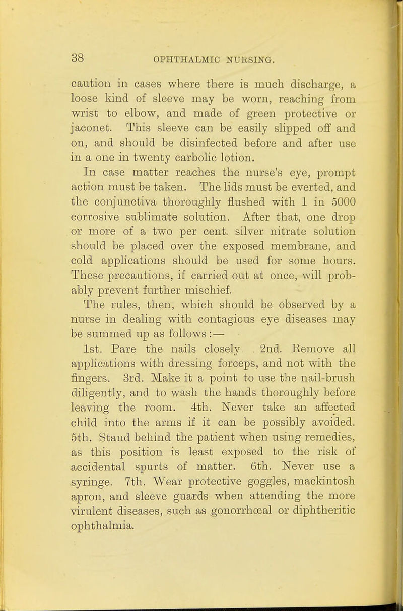 caution in cases where there is much discharge, a loose kind of sleeve may he worn, reaching from wrist to elbow, and made of green protective or jaconet. This sleeve can be easily slipped off and on, and should be disinfected before and after use in a one in twenty carbolic lotion. In case matter reaches the nurse's eye, prompt action must be taken. The lids must be everted, and the conjunctiva thoroughly flushed with 1 in 5000 corrosive sublimate solution. After that, one drop or more of a two per cent, silver nitrate solution should be placed over the exposed membrane, and cold applications should be used for some hours. These precautions, if carried out at once, will prob- ably prevent further mischief. The rules, then, which should be observed by a nurse in dealing with contagious eye diseases may be summed up as follows :— 1st. Pare the nails closely 2nd. Bemove all applications with dressing forceps, and not with the fingers. 3rd. Make it a point to use the nail-brush diligently, and to wash the hands thoroughly before leaving the room. 4th. Never take an affected child into the arms if it can be possibly avoided. 5th. Stand behind the patient when using remedies, as this position is least exposed to the risk of accidental spurts of matter. 6th. Never use a syringe. 7th. Wear protective goggles, mackintosh apron, and sleeve guards when attending the more virulent diseases, such as gonorrhoeal or diphtheritic ophthalmia.