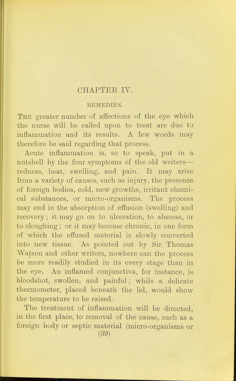 CHAPTEE IV. REMEDIES. The greater number of affections of the eye which the nurse will be called upon to treat are due to inflammation and its results. A few words may therefore be said regarding that process. Acute inflammation is, so to speak, put in a nutshell by the four symptoms of the old writers— redness, heat, swelling, and pain. It may arise from a variety of causes, such as injury, the presence of foreign bodies, cold, new growths, irritant chemi- cal substances, or micro-organisms. The process may end in the absorption of effusion (swelling) and recovery; it may go on to ulceration, to abscess, or to sloughing; or it may become chronic, in one form of which the effused material is slowly converted into new tissue. As pointed out by Sir Thomas Watson and other writers, nowhere can the process be more readily studied in its every stage than in the eye. An inflamed conjunctiva, for instance, is bloodshot, swollen, and painful; while a delicate thermometer, placed beneath the lid, would show the temperature to be raised. The treatment of inflammation will be directed, in the first place, to removal of the cause, such as a foreign body or septic material (micro-organisms or