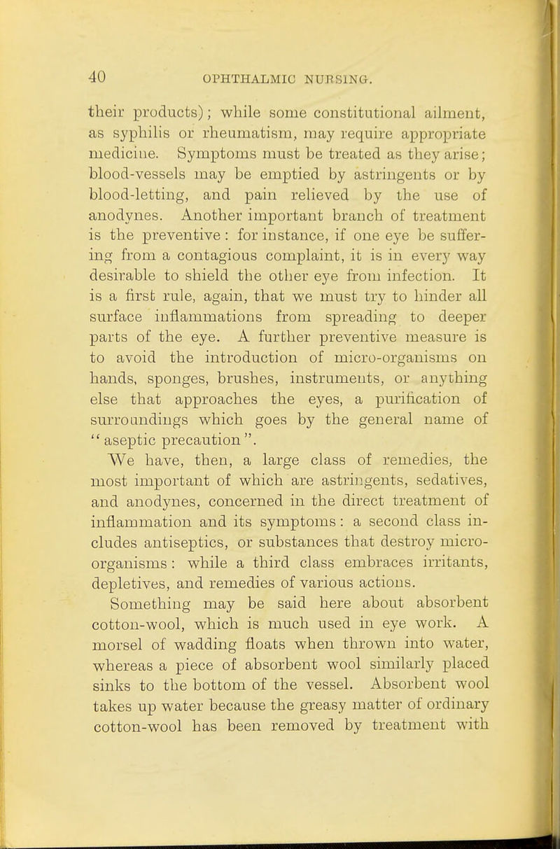 their products); while some constitutional ailment, as syphilis or rheumatism, may require appropriate medicine. Symptoms must be treated as they arise; blood-vessels may be emptied by astringents or by blood-letting, and pain relieved by the use of anodynes. Another important branch of treatment is the preventive : for instance, if one eye be suffer- ing from a contagious complaint, it is in every way desirable to shield the other eye from infection. It is a first rule, again, that we must try to hinder all surface inflammations from spreading to deeper parts of the eye. A further preventive measure is to avoid the introduction of micro-organisms on hands, sponges, brushes, instruments, or anything else that approaches the eyes, a purification of surroundings which goes by the general name of  aseptic precaution . We have, then, a large class of remedies, the most important of which are astringents, sedatives, and anodynes, concerned in the direct treatment of inflammation and its symptoms: a second class in- cludes antiseptics, or substances that destroy micro- organisms : while a third class embraces irritants, depletives, and remedies of various actions. Something may be said here about absorbent cotton-wool, which is much used in eye work. A morsel of wadding floats when thrown into water, whereas a piece of absorbent wool similarly placed sinks to the bottom of the vessel. Absorbent wool takes up water because the greasy matter of ordinary cotton-wool has been removed by treatment with