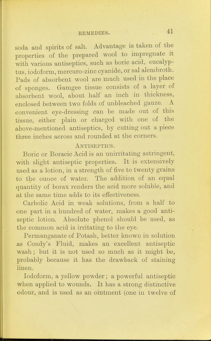 soda and spirits of salt. Advantage is taken of the properties of the prepared wool to impregnate it with various antiseptics, such as boric acid, eucalyp- tus, iodoform, mercuro-zinc cyanide, or sal alembroth. Pads of absorbent wool are much used in the place of sponges. Gamgee tissue consists of a layer of absorbent wool, about half an inch in thickness, enclosed between two folds of unbleached gauze. A convenient eye-dressing can be made out of this tissue, either plain or charged with one of the above-mentioned antiseptics, by cutting out a piece three inches across and rounded at the corners. Antiseptics. Boric or Boracic Acid is an unirritating astringent, with slight antiseptic properties. It is extensively used as a lotion, in a strength of five to twenty grains to the ounce of water. The addition of an equal quantity of borax renders the acid more soluble, and at the same time adds to its effectiveness. Carbolic Acid in weak solutions, from a half to one part in a hundred of water, makes a good anti- septic lotion. Absolute phenol should be used, as the common acid is irritating to the eye. Permanganate of Potash, better known in solution as Condy's Fluid, makes an excellent antiseptic wash; but it is not used so much as it might be, probably because it has the drawback of staining linen. Iodoform, a yellow powder; a powerful antiseptic when applied to wounds. It has a strong distinctive odour, and is used as an ointment (one in twelve of