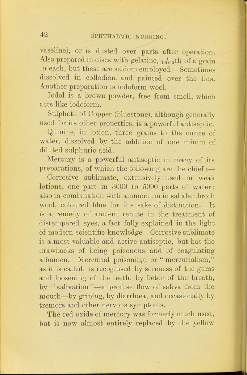 vaseline), or is dusted over parts after operation. Also prepared in discs with gelatine, nrWth 0f a grain in each, but these are seldom employed. Sometimes dissolved in collodion, and painted over the lids. Another preparation is iodoform wool. Iodol is a brown powder, free from smell, which acts like iodoform. Sulphate of Copper (bluestone), although generally- used for its other properties, is a powerful antiseptic. Quinine, in lotion, three grains to the ounce of water, dissolved by the addition of one minim of diluted sulphuric acid. Mercury is a powerful antiseptic in many of its preparations, of which the following are the chief:— Corrosive sublimate, extensively used in weak lotions, one part in 3000 to 5000 parts of water; also in combination with ammonium in sal alembroth wool, coloured blue for the sake of distinction. It is a remedy of ancient repute in the treatment of distempered eyes, a fact fully explained in the light of modern scientific knowledge. Corrosive sublimate is a most valuable and active antiseptic, but has the drawbacks of being poisonous and of coagulating albumen. Mercurial poisoning, or  mercurialism, as it is called, is recognised by soreness of the gums and loosening of the teeth, by foetor of the breath, by salivation—a profuse flow of saliva from the mouth—by griping, by diarrhoea, and occasionally by tremors and other nervous symptoms. The red oxide of mercury was formerly much used, but is now almost entirely replaced by the yellow