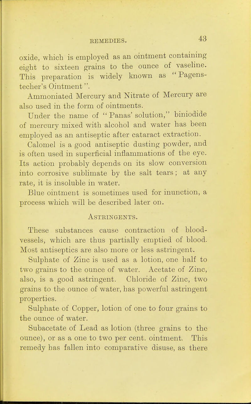 oxide, which is employed as an ointment containing eight to sixteen grains to the ounce of vaseline. This preparation is widely known as  Pagens- techer's Ointment. Ammoniated Mercury and Nitrate of Mercury are also used in the form of ointments. Under the name of  Panas'solution, biniodide of mercury mixed with alcohol and water has been employed as an antiseptic after cataract extraction. Calomel is a good antiseptic dusting powder, and is often used in superficial inflammations of the eye. Its action probably depends on its slow conversion into corrosive sublimate by the salt tears; at any rate, it is insoluble in water. Blue ointment is sometimes used for inunction, a process which will be described later on. ASTEINGENTS. These substances cause contraction of blood- vessels, which are thus partially emptied of blood. Most antiseptics are also more or less astringent. Sulphate of Zinc is used as a lotion, one half to two grains to the ounce of water. Acetate of Zinc, also, is a good astringent. Chloride of Zinc, two grains to the ounce of water, has powerful astringent properties. Sulphate of Copper, lotion of one to four grains to the ounce of water. Subacetate of Lead as lotion (three grains to the ounce), or as a one to two per cent, ointment. This remedy has fallen into comparative disuse, as there