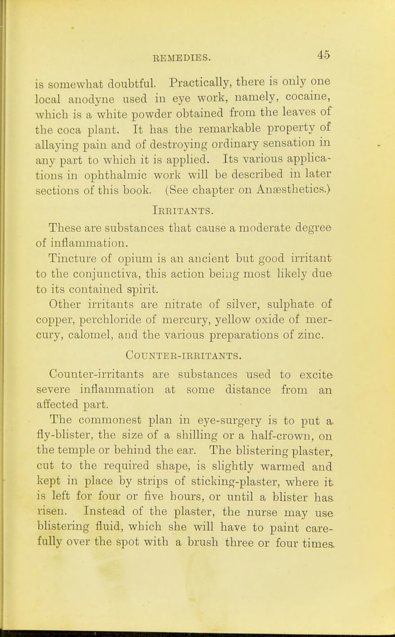 is somewhat doubtful. Practically, there is only one local anodyne used in eye work, namely, cocaine, which is a white powder obtained from the leaves of the coca plant. It has the remarkable property of allaying pain and of destroying ordinary sensation in any part to which it is applied. Its various applica- tions in ophthalmic work will be described in later sections of this book. (See chapter on Anaesthetics.) Irritants. These are substances that cause a moderate degree of inflammation. Tincture of opium is an ancient but good irritant to the conjunctiva, this action being most likely due to its contained spirit. Other irritants are nitrate of silver, sulphate of copper, perchloride of mercury, yellow oxide of mer- cury, calomel, and the various preparations of zinc. Counter-irritants. Counter-irritants are substances used to excite severe inflammation at some distance from an affected part. The commonest plan in eye-surgery is to put a. fly-blister, the size of a shilling or a half-crown, on the temple or behind the ear. The blistering plaster,, cut to the required shape, is slightly warmed and kept in place by strips of sticking-plaster, where it is left for four or five hours, or until a blister has. risen. Instead of the plaster, the nurse may use. blistering fluid, which she will have to paint care- fully over the spot with a brush three or four times.