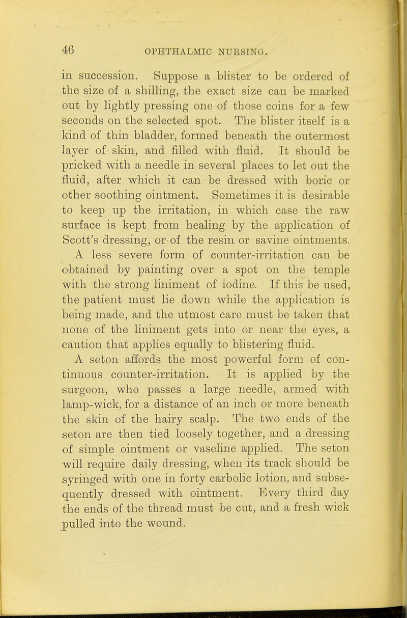 in succession. Suppose a blister to be ordered of the size of a shilling, the exact size can be marked out by lightly pressing one of those coins for a few seconds on the selected spot. The blister itself is a kind of thin bladder, formed beneath the outermost layer of skin, and filled with fluid. It should be pricked with a needle in several places to let out the fluid, after which it can be dressed with boric or other soothing ointment. Sometimes it is desirable to keep up the irritation, in which case the raw surface is kept from healing by the application of Scott's dressing, or of the resin or savine ointments. A less severe form of counter-irritation can be obtained by painting over a spot on the temple with the strong liniment of iodine. If this be used, the patient must lie down while the application is being made, and the utmost care must be taken that none of the liniment gets into or near the eyes, a caution that applies equally to blistering fluid. A seton affords the most powerful form of con- tinuous counter-irritation. It is applied by the surgeon, who passes a large needle, armed with lamp-wick, for a distance of an inch or more beneath the skin of the hairy scalp. The two ends of the seton are then tied loosely together, and a dressing of simple ointment or vaseline applied. The seton will require daily dressing, when its track should be ■syringed with one in forty carbolic lotion, and subse- quently dressed with ointment. Every third day the ends of the thread must be cut, and a fresh wick gulled into the wound.