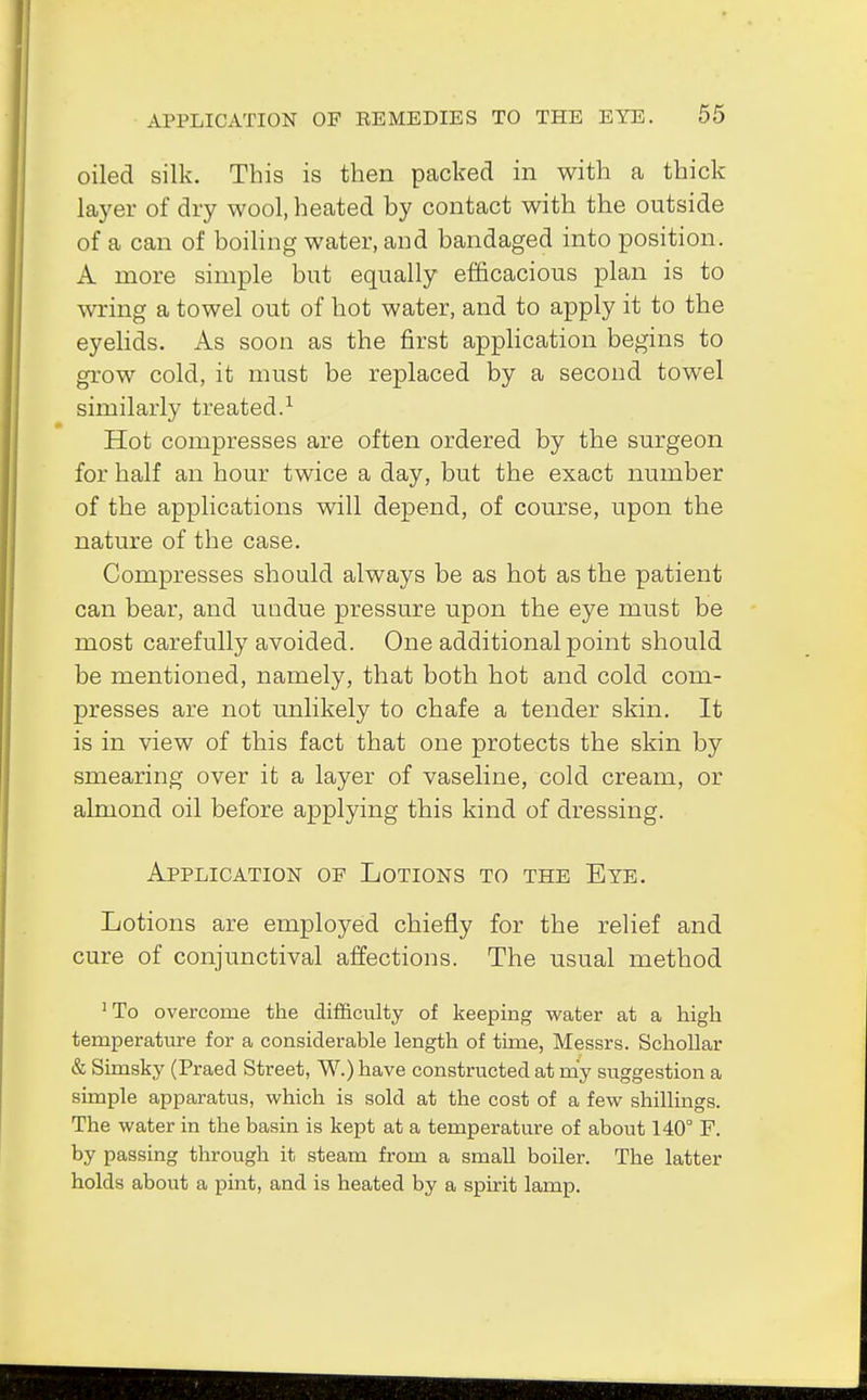 oiled silk. This is then packed in with a thick layer of dry wool, heated by contact with the outside of a can of boiling water, and bandaged into position. A more simple but equally efficacious plan is to wring a towel out of hot water, and to apply it to the eyelids. As soon as the first application begins to grow cold, it must be replaced by a second towel similarly treated.1 Hot compresses are often ordered by the surgeon for half an hour twice a day, but the exact number of the applications will depend, of course, upon the nature of the case. Compresses should always be as hot as the patient can bear, and undue pressure upon the eye must be most carefully avoided. One additional point should be mentioned, namely, that both hot and cold com- presses are not unlikely to chafe a tender skin. It is in view of this fact that one protects the skin by smearing over it a layer of vaseline, cold cream, or almond oil before applying this kind of dressing. Application of Lotions to the Eye. Lotions are employed chiefly for the relief and cure of conjunctival affections. The usual method :To overcome the difficulty of keeping water at a high temperature for a considerable length of time, Messrs. Schollar & Simsky (Praed Street, W.) have constructed at my suggestion a simple apparatus, which is sold at the cost of a few shillings. The water in the basin is kept at a temperature of about 140° F. by passing through it steam from a small boiler. The latter holds about a pint, and is heated by a spirit lamp.