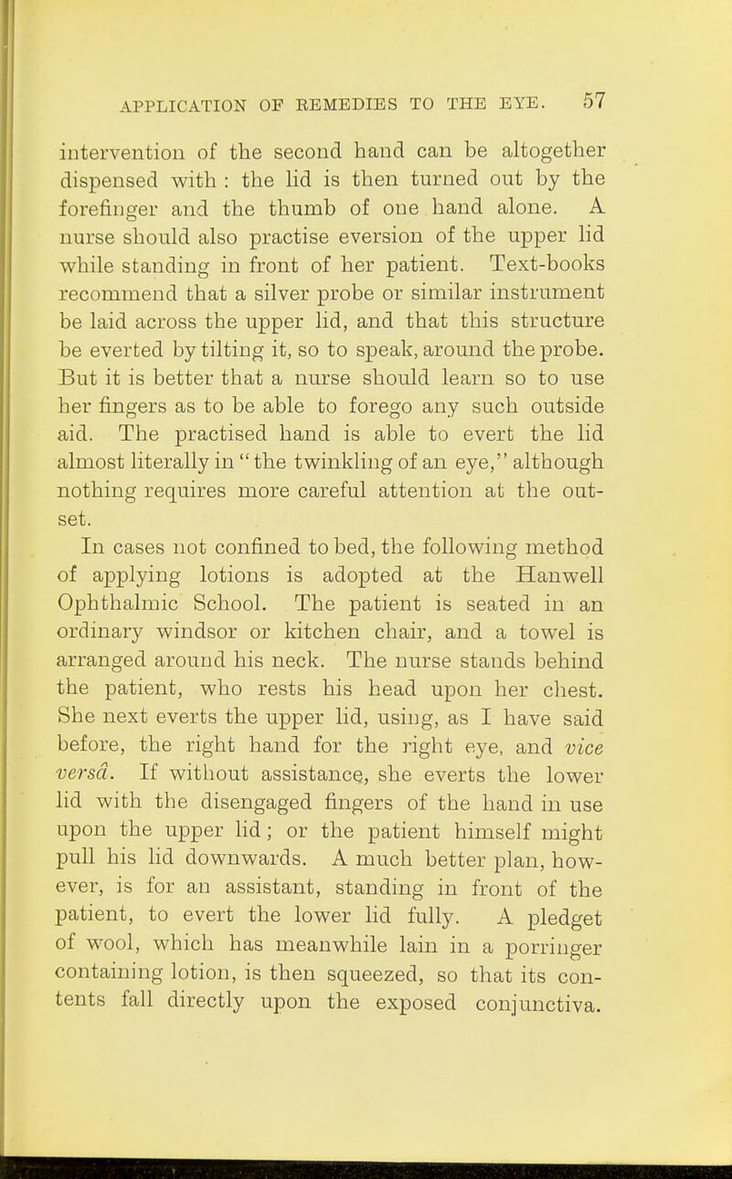 intervention of the second hand can be altogether dispensed with : the lid is then turned out by the forefinger and the thumb of one hand alone. A nurse should also practise eversion of the upper lid while standing in front of her patient. Text-books recommend that a silver probe or similar instrument be laid across the upper lid, and that this structure be everted by tilting it, so to speak, around the probe. But it is better that a nurse should learn so to use her fingers as to be able to forego any such outside aid. The practised hand is able to evert the lid almost literally in  the twinkling of an eye, although nothing requires more careful attention at the out- set. In cases not confined to bed, the following method of applying lotions is adopted at the Hanwell Ophthalmic School. The patient is seated in an ordinary Windsor or kitchen chair, and a towel is arranged around his neck. The nurse stands behind the patient, who rests his head upon her chest. She next everts the upper lid, using, as I have said before, the right hand for the right eye, and vice versa. If without assistance, she everts the lower lid with the disengaged fingers of the hand in use upon the upper lid; or the patient himself might pull his lid downwards. A much better plan, how- ever, is for an assistant, standing in front of the patient, to evert the lower lid fully. A pledget of wool, which has meanwhile lain in a porringer containing lotion, is then squeezed, so that its con- tents fall directly upon the exposed conjunctiva.