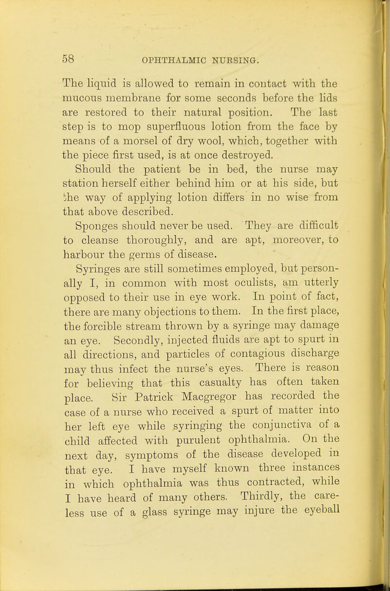 The liquid is allowed to remain in contact with the mucous membrane for some seconds before the lids are restored to their natural position. The last step is to mop superfluous lotion from the face by means of a morsel of dry wool, which, together with the piece first used, is at once destroyed. Should the patient be in bed, the nurse may station herself either behind him or at his side, but jhe way of applying lotion differs in no wise from that above described. Sponges should never be used. They are difficult to cleanse thoroughly, and are apt, moreover, to harbour the germs of disease. Syringes are still sometimes employed, but person- ally I, in common with most oculists, am utterly opposed to their use in eye work. In point of fact, there are many objections to them. In the first place, the forcible stream thrown by a syringe may damage an eye. Secondly, injected fluids are apt to spurt in all directions, and particles of contagious discharge may thus infect the nurse's eyes. There is reason for believing that this casualty has often taken place. Sir Patrick Macgregor has recorded the case of a nurse who received a spurt of matter into her left eye while syringing the conjunctiva of a child affected with purulent ophthalmia. On the next day, symptoms of the disease developed in that eye. I have myself known three instances in which ophthalmia was thus contracted, while I have heard of many others. Thirdly, the care- less use of a glass syringe may injure the eyeball