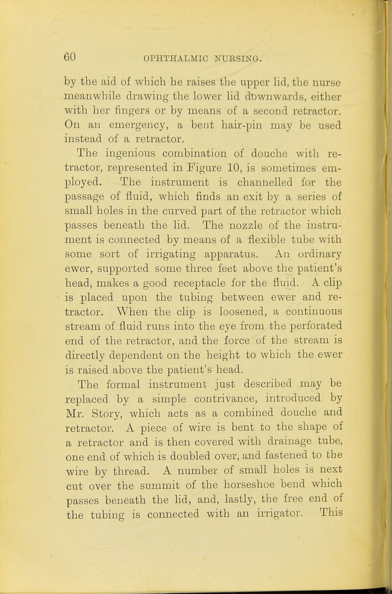 by the aid of which he raises the upper lid, the nurse meanwhile drawing the lower lid downwards, either with her fingers or by means of a second retractor. On an emergency, a bent hair-pin may be used instead of a retractor. The ingenious combination of douche with re- tractor, represented in Figure 10, is sometimes em- ployed. The instrument is channelled for the passage of fluid, which finds an exit by a series of small holes in the curved part of the retractor which passes beneath the lid. The nozzle of the instru- ment is connected by means of a flexible tube with some sort of irrigating apparatus. An ordinary ewer, supported some three feet above the patient's head, makes a good receptacle for the fluid. A clip is placed upon the tubing between ewer and re- tractor. When the clip is loosened, a continuous stream of fluid runs into the eye from the perforated end of the retractor, and the force of the stream is directly dependent on the height to which the ewer is raised above the patient's head. The formal instrument just described may be replaced by a simple contrivance, introduced by Mr. Story, which acts as a combined douche and retractor. A piece of wire is bent to the shape of a retractor and is then covered with drainage tube, one end of which is doubled over, and fastened to the wire by thread. A number of small holes is next cut over the summit of the horseshoe bend which passes beneath the lid, and, lastly, the free end of the tubing is connected with an irrigator. This