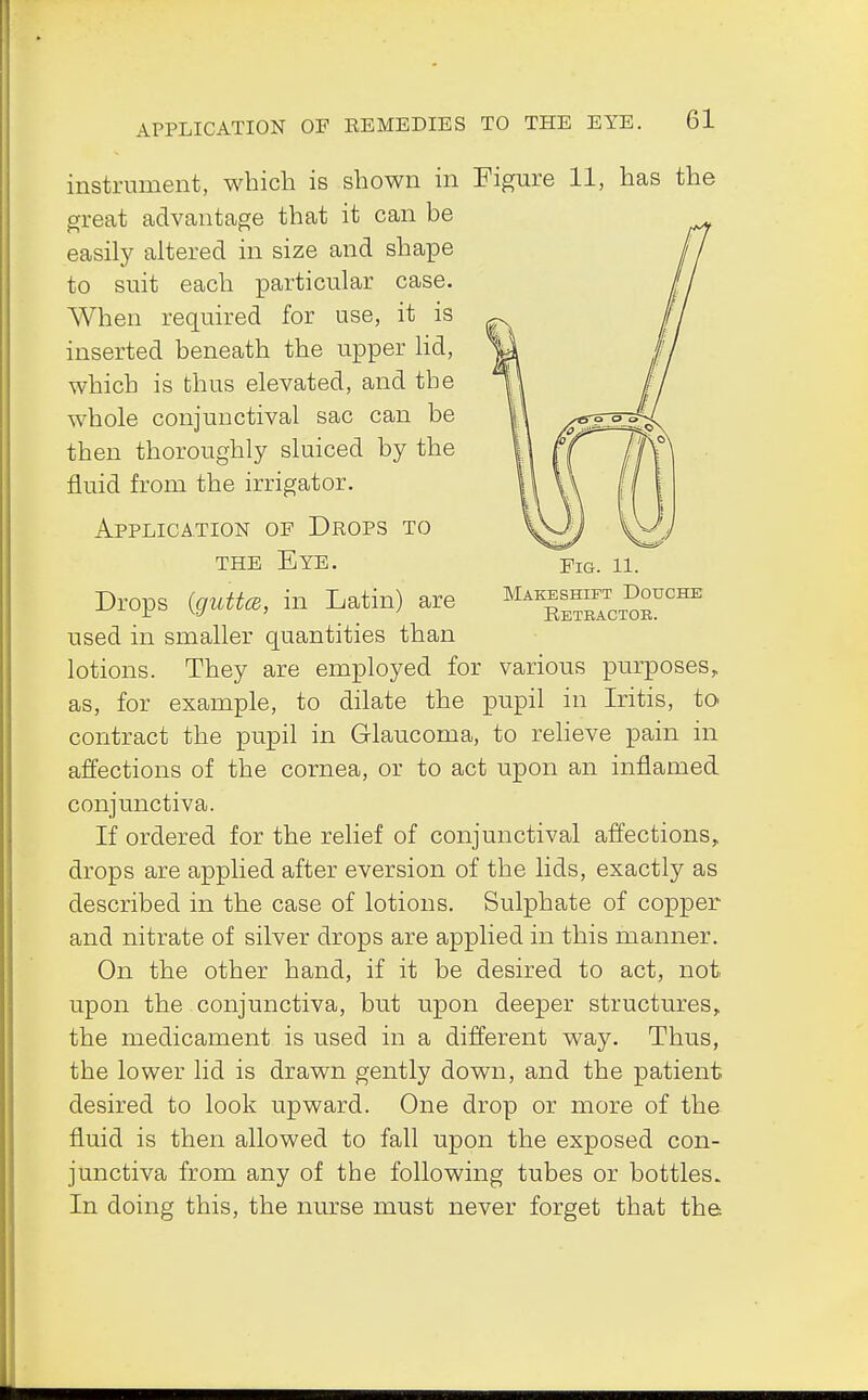Fig. 11. Makeshift Douche Retractor. instrument, which is shown in Figure 11, has the great advantage that it can be easily altered in size and shape to suit each particular case. When required for use, it is inserted beneath the upper lid, which is thus elevated, and the whole conjunctival sac can be then thoroughly sluiced by the fluid from the irrigator. Application of Drops to the Eye. Drops (guttcB, in Latin) are used in smaller quantities than lotions. They are employed for various purposes, as, for example, to dilate the pupil in Iritis, to contract the pupil in Glaucoma, to relieve pain in affections of the cornea, or to act upon an inflamed conjunctiva. If ordered for the relief of conjunctival affections, drops are applied after eversion of the lids, exactly as described in the case of lotions. Sulphate of copper and nitrate of silver drops are applied in this manner. On the other hand, if it be desired to act, not, upon the conjunctiva, but upon deeper structures, the medicament is used in a different way. Thus, the lower lid is drawn gently down, and the patient desired to look upward. One drop or more of the fluid is then allowed to fall upon the exposed con- junctiva from any of the following tubes or bottles. In doing this, the nurse must never forget that the