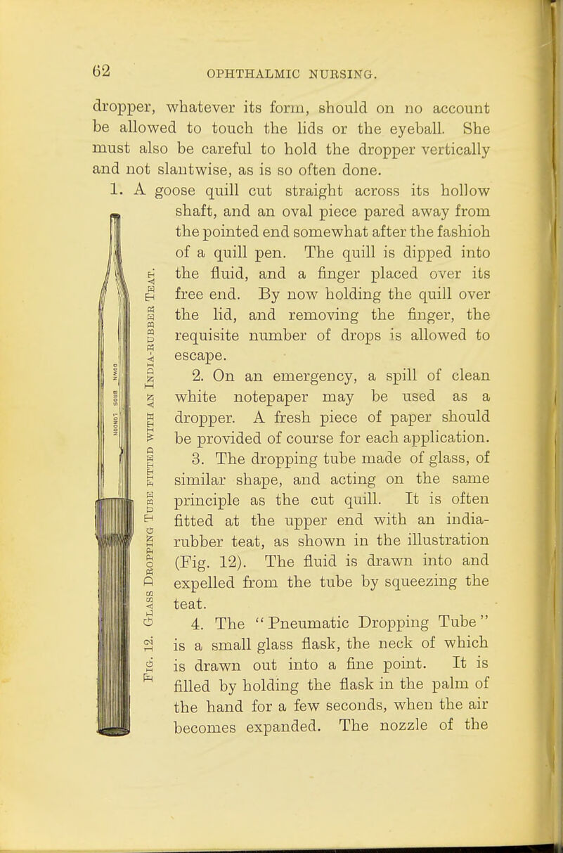 dropper, whatever its form, should on no account be allowed to touch the lids or the eyeball. She must also be careful to hold the dropper vertically and not slantwise, as is so often done. r. A goose quill cut straight across its hollow shaft, and an oval piece pared away from the pointed end somewhat after the fashioh of a quill pen. The quill is dipped into the fluid, and a finger placed over its free end. By now holding the quill over the lid, and removing the finger, the requisite number of drops is allowed to escape. 2. On an emergency, a spill of clean white notepaper may be used as a dropper. A fresh piece of paper should be provided of course for each application. 3. The dropping tube made of glass, of similar shape, and acting on the same principle as the cut quill. It is often fitted at the upper end with an india- rubber teat, as shown in the illustration (Fig. 12). The fluid is drawn into and expelled from the tube by squeezing the teat. 4. The  Pneumatic Dropping Tube is a small glass flask, the neck of which is drawn out into a fine point. It is filled by holding the flask in the palm of the hand for a few seconds, when the air becomes expanded. The nozzle of the EH -t) EH « pq « p Ph q H w n w EH PQ p EH M Ph Ph o Ph A CO < hi o c5 M Ph
