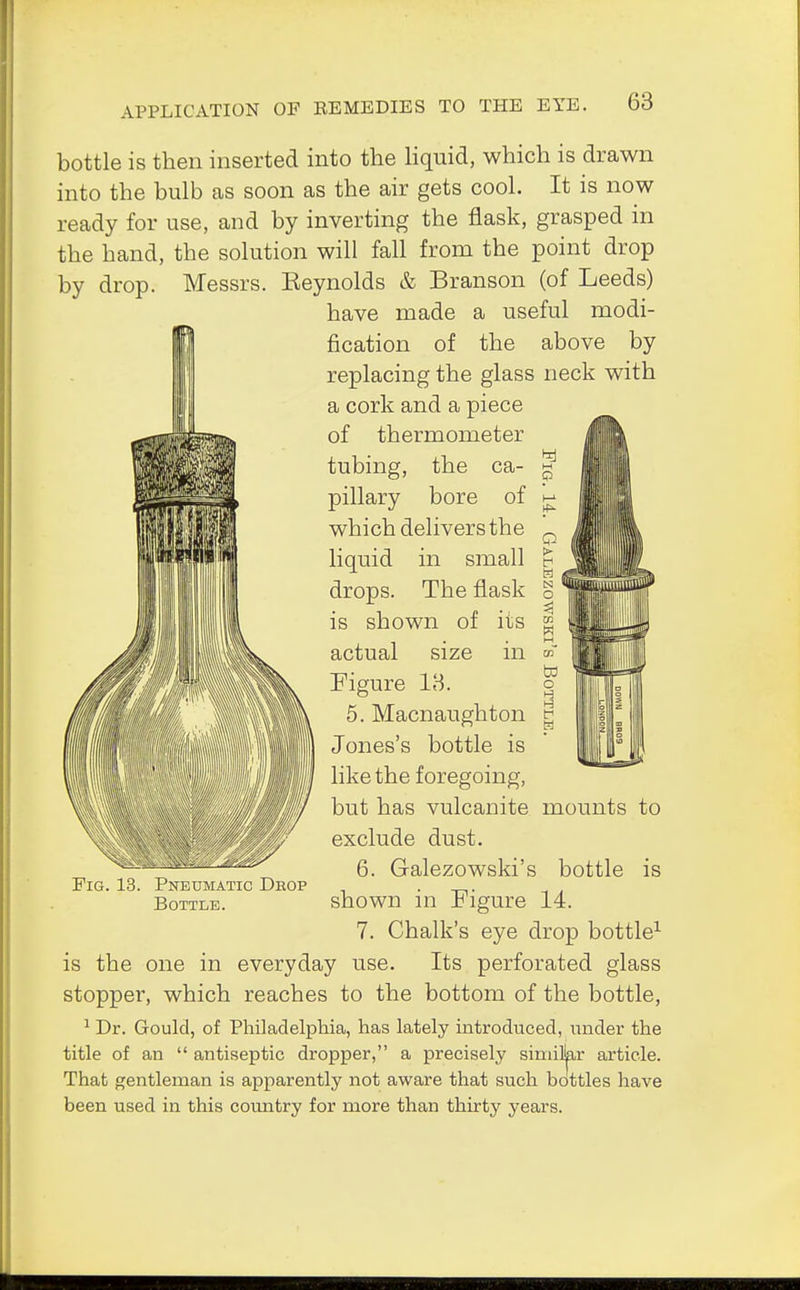 bottle is then inserted into the liquid, which is drawn into the bulb as soon as the air gets cool. It is now ready for use, and by inverting the flask, grasped in the hand, the solution will fall from the point drop by drop. Messrs. Eeynolds & Branson (of Leeds) have made a useful modi- fication of the above by replacing the glass neck with a cork and a piece of thermometer tubing, the ca- pillary bore of which delivers the liquid in small drops. The flask is shown of its actual size in Figure 18. 5. Macnaughton Jones's bottle is like the foregoing, but has vulcanite mounts to exclude dust. 6. Galezowski's bottle is shown in Figure 14. 7. Chalk's eye drop bottle1 is the one in everyday use. Its perforated glass stopper, which reaches to the bottom of the bottle, 1 Dr. Gould, of Philadelphia, has lately introduced, under the title of an  antiseptic dropper, a precisely similar article. That gentleman is apparently not aware that such bottles have been used in this country for more than thirty years. Pneumatic Drop Bottle.