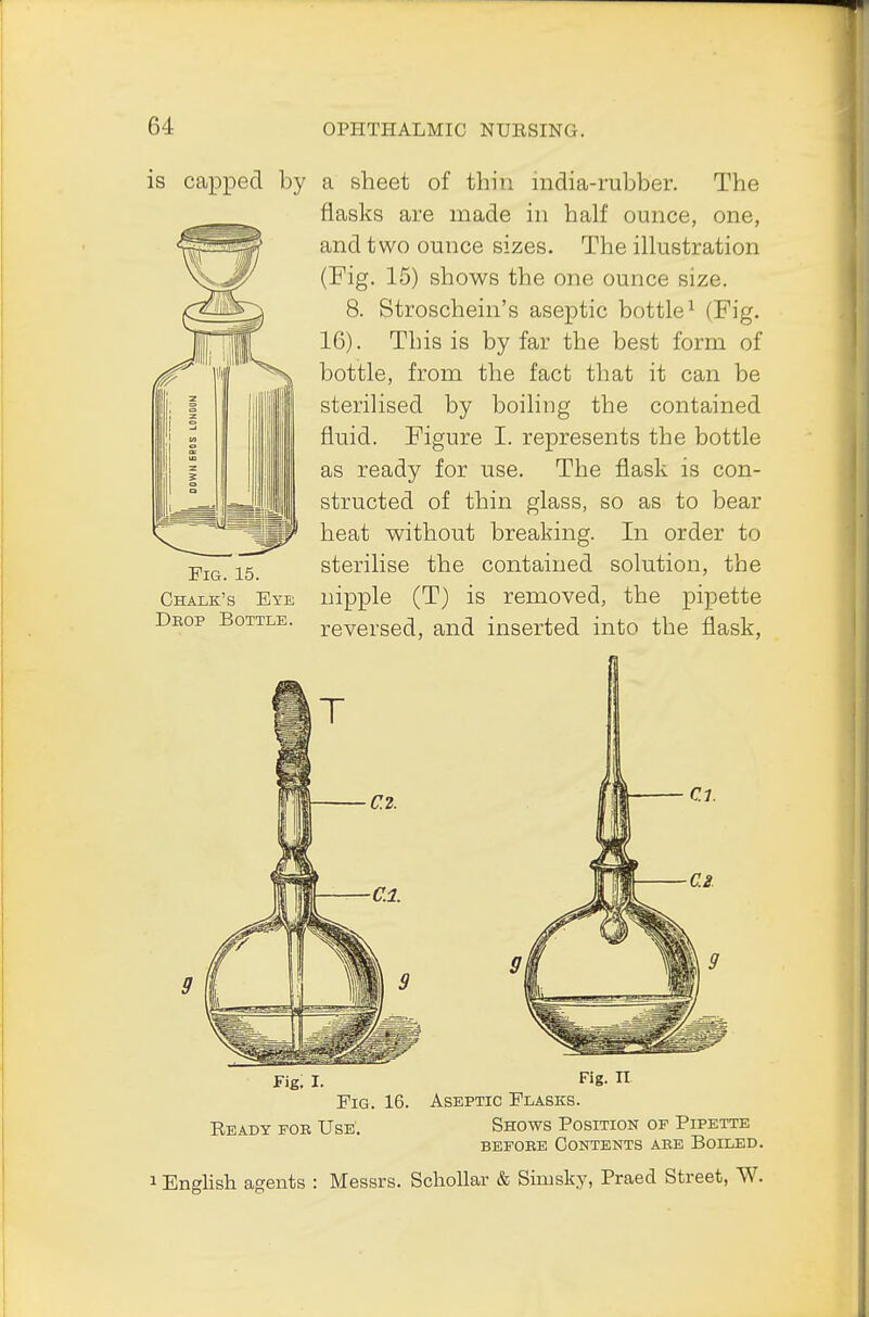 is capped by a sheet of thin india-rubber. The flasks are made in half ounce, one, and two ounce sizes. The illustration (Fig. 15) shows the one ounce size. 8. Stroschein's aseptic bottle1 (Fig. 16). This is by far the best form of bottle, from the fact that it can be sterilised by boiling the contained fluid. Figure I. represents the bottle as ready for use. The flask is con- structed of thin glass, so as to bear heat without breaking. In order to sterilise the contained solution, the nipple (T) is removed, the pipette reversed, and inserted into the flask, Fig. 15. Chalk's Eye Drop Bottle. Fig. I. Fig- n Fig. 16. Aseptic Flasks. Ready foe Use'. Shows Position of Pipette befobe Contents abe Boiled. 1 English agents : Messrs. Schollar & Simsky, Praed Street, W.