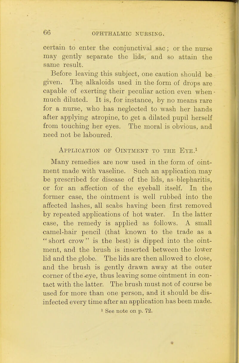certain to enter the conjunctival sac; or the nurse may gently separate the lids, and so attain the same result. Before leaving this subject, one caution should be given. The alkaloids used in the form of drops are capable of exerting their peculiar action even when much diluted. It is, for instance, by no means rare for a nurse, who has neglected to wash her hands after applying atropine, to get a dilated pupil herself from touching her eyes. The moral is obvious, and need not be laboured. Application of Ointment to the Eye.1 Many remedies are now used in the form of oint- ment made with vaseline. Such an application may be prescribed for disease of the lids, as blepharitis, or for an affection of the eyeball itself. In the former case, the ointment is well rubbed into the affected lashes, all scabs having been first removed by repeated applications of hot water. In the latter case, the remedy is applied as follows. A small camel-hair pencil (that known to the trade as a short crow is the best) is dipped into the oint- ment, and the brush is inserted between the lower lid and the globe. The lids are then allowed to close, and the brush is gently drawn away at the outer corner of the-eye, thus leaving some ointment in con- tact with the latter. The brush must not of course be used for more than one person, and it should be dis- infected every time after an application has been made. 1 See note on p. 72.
