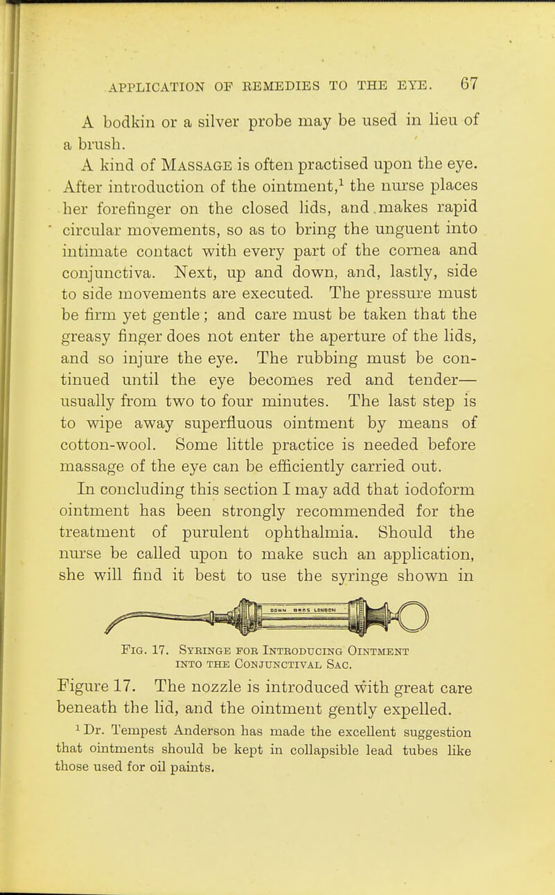 A bodkin or a silver probe may be used in lieu of a brush. A kind of Massage is often practised upon the eye. After introduction of the ointment,1 the nurse places her forefinger on the closed lids, and . makes rapid circular movements, so as to bring the unguent into intimate contact with every part of the cornea and conjunctiva. Next, up and down, and, lastly, side to side movements are executed. The pressure must be firm yet gentle; and care must be taken that the greasy finger does not enter the aperture of the lids, and so injure the eye. The rubbing must be con- tinued until the eye becomes red and tender— usually from two to four minutes. The last step is to wipe away superfluous ointment by means of cotton-wool. Some little practice is needed before massage of the eye can be efficiently carried out. In concluding this section I may add that iodoform ointment has been strongly recommended for the treatment of purulent ophthalmia. Should the nurse be called upon to make such an application, she will find it best to use the syringe shown in Pig. 17. Syeinge for Introducing Ointment into the Conjunctival Sac. Figure 17. The nozzle is introduced with great care beneath the lid, and the ointment gently expelled. 1 Dr. Tempest Anderson has made the excellent suggestion that ointments should be kept in collapsible lead tubes like those used for oil paints.