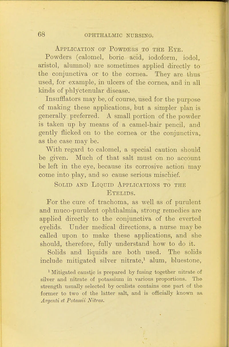 Application of Powders to the Eye. Powders (calomel, boric acid, iodoform, iodol, aristol, alumnol) are sometimes applied directly to the conjunctiva or to the cornea. They are thus used, for example, in ulcers of the cornea, and in all kinds of phlyctenular disease. Insufflators may be, of course, used for the purpose of making these applications, but a simpler plan is generally preferred. A small portion of the powder is taken up by means of a camel-hair pencil, and gently flicked on to the cornea or the conjunctiva, as the case may be. With regard to calomel, a special caution should be given. Much of that salt must on no account be left in the eye, because its corrosive action may come into play, and so cause serious mischief. Solid and Liquid Applications to the Eyelids. For the cure of trachoma, as well as of purulent and muco-purulent ophthalmia, strong remedies are applied directly to the conjunctiva of the everted eyelids. Under medical directions, a nurse may be called upon to make these applications, and she should, therefore, fully understand how to do it. Solids and liquids are both used. The solids include mitigated silver nitrate,1 alum, bluestone, 1 Mitigated caustic is prepared by fusing together nitrate of silver and nitrate of potassium in various proportions. The strength usually selected by oculists contains one part of the former to two of the latter salt, and is officially known as. Argenti et Potassii Nitras.