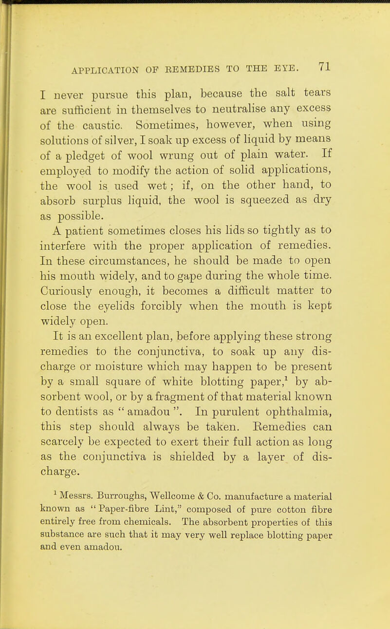 I never pursue this plan, because the salt tears are sufficient in themselves to neutralise any excess of the caustic. Sometimes, however, when using solutions of silver, I soak up excess of liquid by means of a pledget of wool wrung out of plain water. If employed to modify the action of solid applications, the wool is used wet; if, on the other hand, to absorb surplus liquid, the wool is squeezed as dry as possible. A patient sometimes closes his lids so tightly as to interfere with the proper application of remedies. In these circumstances, he should be made to open his mouth widely, and to gape during the whole time. Curiously enough, it becomes a difficult matter to close the eyelids forcibly when the mouth is kept widely open. It is an excellent plan, before applying these strong remedies to the conjunctiva, to soak up any dis- charge or moisture which may happen to be present by a small square of white blotting paper,1 by ab- sorbent wool, or by a fragment of that material known to dentists as  amadou . In purulent ophthalmia, this step should always be taken. Remedies can scarcely be expected to exert their full action as long as the conjunctiva is shielded by a layer of dis- charge. 1 Messrs. Burroughs, Wellcome & Co. manufacture a material known as  Paper-fibre Lint, composed of pure cotton fibre entirely free from chemicals. The absorbent properties of this substance are such that it may very well replace blotting paper and even amadou.