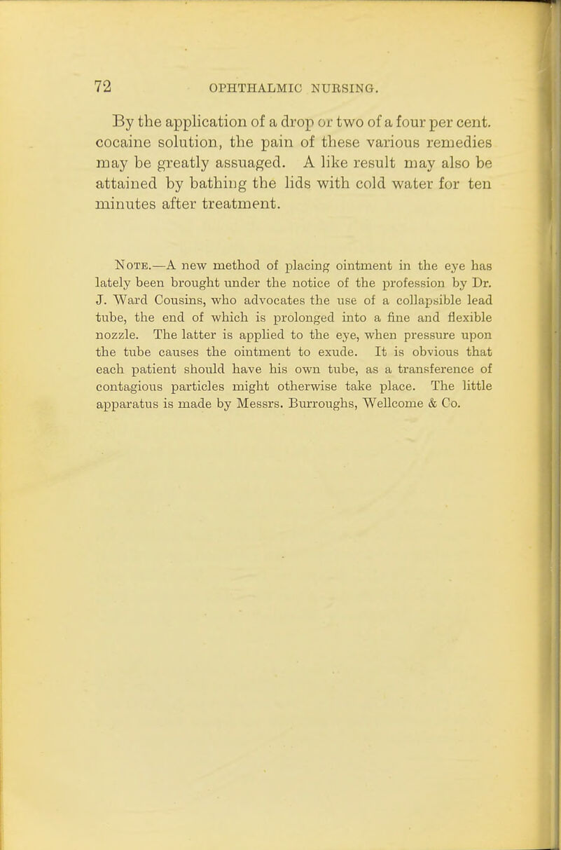 By the application of a drop or two of a four per cent, cocaine solution, the pain of these various remedies may be greatly assuaged. A like result may also be attained by bathing the lids with cold water for ten minutes after treatment. Note.—A new method of placing ointment in the eye has lately been brought under the notice of the profession by Dr. J. Ward Cousins, who advocates the use of a collapsible lead tube, the end of which is prolonged into a fine and flexible nozzle. The latter is applied to the eye, when pressure upon the tube causes the ointment to exude. It is obvious that each patient should have his own tube, as a transference of contagious particles might otherwise take place. The little apparatus is made by Messrs. Burroughs, Wellcome & Co.