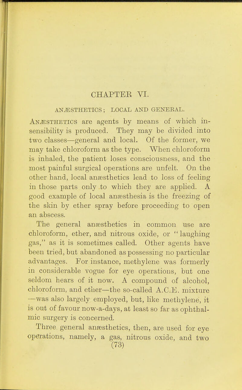 CHAPTEE VI. ANAESTHETICS ; LOCAL AND GENERAL. Anesthetics are agents by means of which in- sensibility is produced. They may be divided into two classes—general and local. Of the former, we may take chloroform as the type. When chloroform is inhaled, the patient loses consciousness, and the most painful surgical operations are unfelt. On the other hand, local anaesthetics lead to loss of feeling in those parts only to which they are applied. A good example of local anaesthesia is the freezing of the skin by ether spray before proceeding to open an abscess. The general anaesthetics in common use are chloroform, ether, and nitrous oxide, or laughing gas, as it is sometimes called. Other agents have been tried, but abandoned as possessing no particular advantages. For instance, methylene was formerly in considerable vogue for eye operations, but one seldom hears of it now. A compound of alcohol, chloroform, and ether—the so-called A.C.E. mixture —was also largely employed, but, like methylene, it is out of favour now-a-days, at least so far as ophthal- mic surgery is concerned. Three, general anaesthetics, then, are used for eye operations, namely, a gas, nitrous oxide, and two