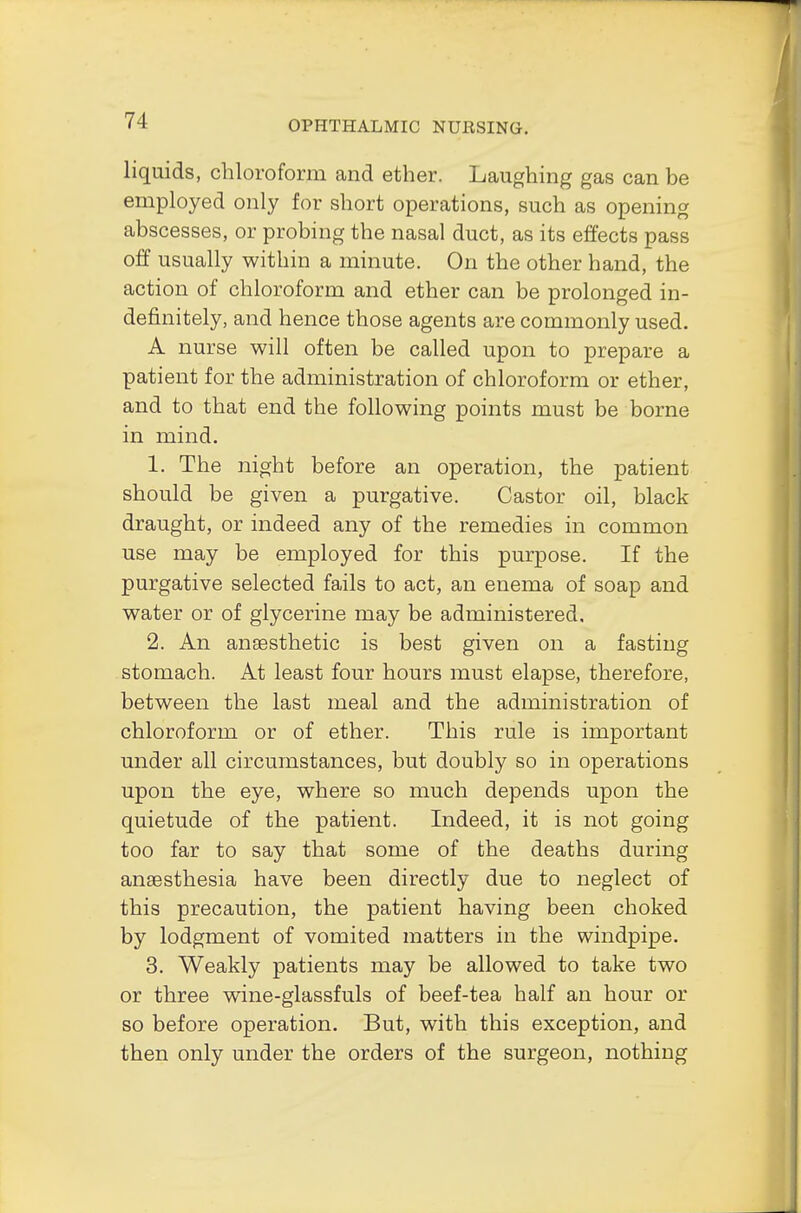 liquids, chloroform and ether. Laughing gas can be employed only for short operations, such as opening abscesses, or probing the nasal duct, as its effects pass off usually within a minute. On the other hand, the action of chloroform and ether can be prolonged in- definitely, and hence those agents are commonly used. A nurse will often be called upon to prepare a patient for the administration of chloroform or ether, and to that end the following points must be borne in mind. 1. The night before an operation, the patient should be given a purgative. Castor oil, black draught, or indeed any of the remedies in common use may be employed for this purpose. If the purgative selected fails to act, an enema of soap and water or of glycerine may be administered, 2. An anaesthetic is best given on a fasting stomach. At least four hours must elapse, therefore, between the last meal and the administration of chloroform or of ether. This rule is important under all circumstances, but doubly so in operations upon the eye, where so much depends upon the quietude of the patient. Indeed, it is not going too far to say that some of the deaths during anaesthesia have been directly due to neglect of this precaution, the patient having been choked by lodgment of vomited matters in the windpipe. 3. Weakly patients may be allowed to take two or three wine-glassfuls of beef-tea half an hour or so before operation. But, with this exception, and then only under the orders of the surgeon, nothing