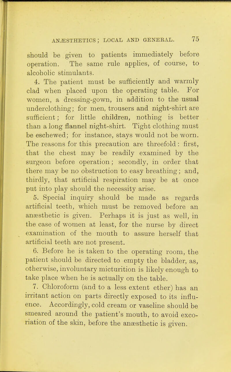 should be given to patients immediately before operation. The same rule applies, of course, to alcoholic stimulants. 4. The patient must be sufficiently and warmly clad when placed upon the operating table. For women, a dressing-gown, in addition to the usual underclothing; for men, trousers and night-shirt are sufficient; for little children, nothing is better than a long flannel night-shirt. Tight clothing must be eschewed; for instance, stays would not be worn. The reasons for this precaution are threefold : first, that the chest may be readily examined by the surgeon before operation; secondly, in order that there may be no obstruction to easy breathing; and, thirdly, that artificial respiration may be at once put into play should the necessity arise. 5. Special inquiry should be made as regards artificial teeth, which must be removed before an anaesthetic is given. Perhaps it is just as well, in the case of women at least, for the nurse by direct examination of the mouth to assure herself that artificial teeth are not present. 6. Before he is taken to the operating room, the patient should be directed to empty the bladder, as, otherwise, involuntary micturition is likely enough to take place when he is actually on the table. 7. Chloroform (and to a less extent ether) has an irritant action on parts directly exposed to its influ- ence. Accordingly, cold cream or vaseline should be smeared around the patient's mouth, to avoid exco- riation of the skin, before the anaesthetic is given.