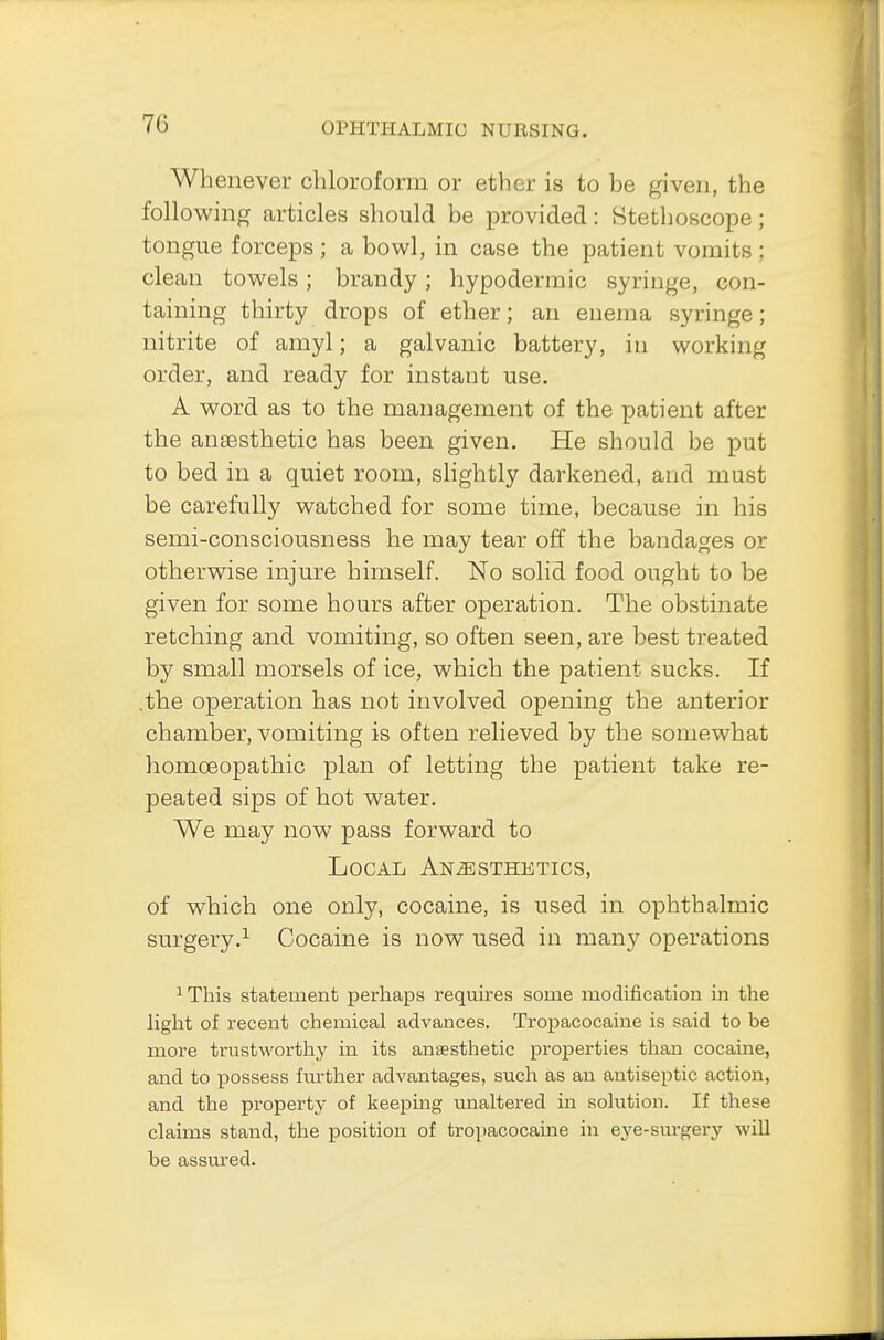Whenever chloroform or ether is to be given, the following articles should be provided: Stethoscope; tongue forceps ; a bowl, in case the patient vomits ; clean towels; brandy; hypodermic syringe, con- taining thirty drops of ether; an enema syringe; nitrite of amyl; a galvanic battery, in working order, and ready for instant use. A word as to the management of the patient after the ansesthetic has been given. He should be put to bed in a quiet room, slightly darkened, and must be carefully watched for some time, because in his semi-consciousness he may tear off the bandages or otherwise injure himself. No solid food ought to be given for some hours after operation. The obstinate retching and vomiting, so often seen, are best treated by small morsels of ice, which the patient sucks. If .the operation has not involved opening the anterior chamber, vomiting is often relieved by the somewhat homoeopathic plan of letting the patient take re- peated sips of hot water. We may now pass forward to Local Anaesthetics, of which one only, cocaine, is used in ophthalmic surgery.1 Cocaine is now used in many operations 1 This statement perhaps requires some modification in the light of recent chemical advances. Tropacocaine is said to be more trustworthy in its anaesthetic properties than cocaine, and to possess further advantages, such as an antiseptic action, and the property of keeping unaltered in solution. If these claims stand, the position of tropacocaine in eye-surgery will be assured.