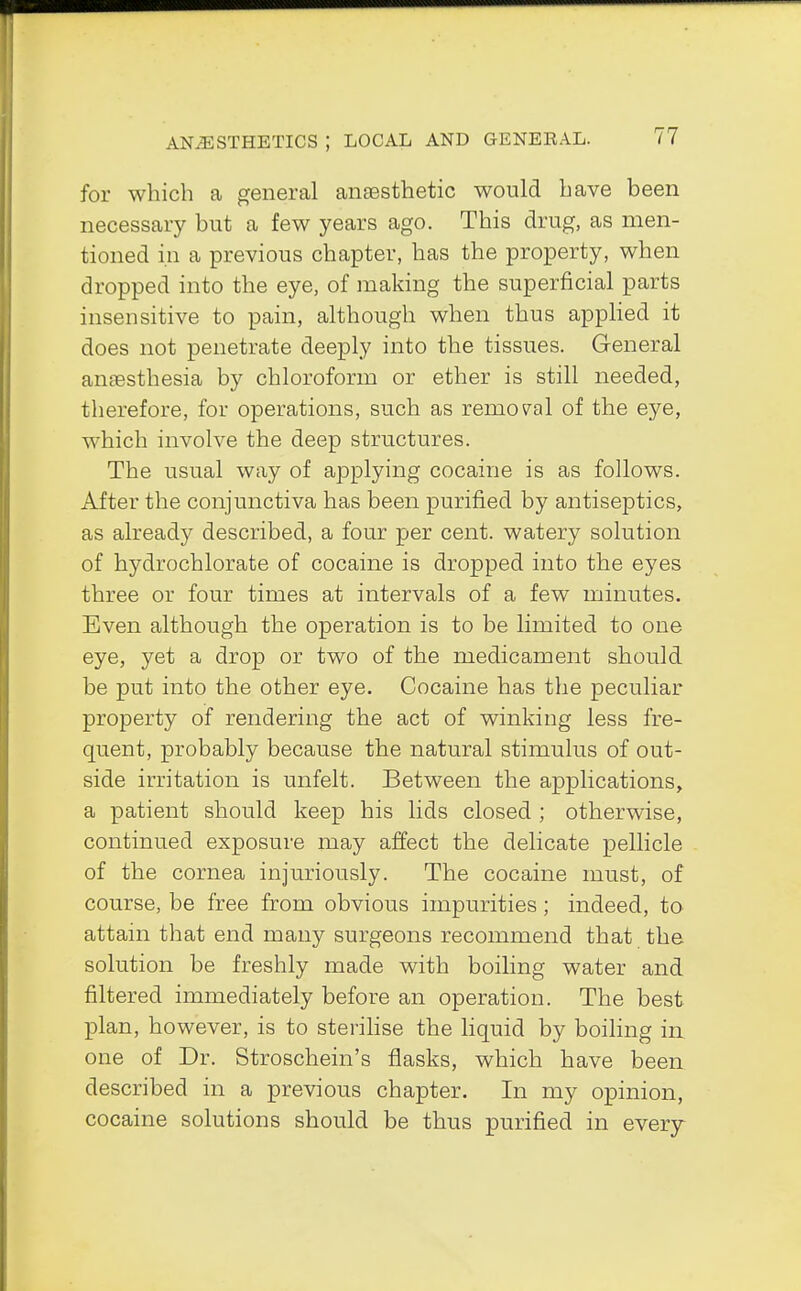 for which a general anaesthetic would have been necessary but a few years ago. This drug, as men- tioned in a previous chapter, has the property, when dropped into the eye, of making the superficial parts insensitive to pain, although when thus applied it does not penetrate deeply into the tissues. General anaesthesia by chloroform or ether is still needed, therefore, for operations, such as removal of the eye, which involve the deep structures. The usual way of applying cocaine is as follows. After the conjunctiva has been purified by antiseptics, as already described, a four per cent, watery solution of hydrochlorate of cocaine is dropped into the eyes three or four times at intervals of a few minutes. Even although the operation is to be limited to one eye, yet a drop or two of the medicament should be put into the other eye. Cocaine has the peculiar property of rendering the act of winking less fre- quent, probably because the natural stimulus of out- side irritation is unfelt. Between the applications, a patient should keep his lids closed ; otherwise, continued exposure may affect the delicate pellicle of the cornea injuriously. The cocaine must, of course, be free from obvious impurities; indeed, to attain that end many surgeons recommend that the solution be freshly made with boiling water and filtered immediately before an operation. The best plan, however, is to sterilise the liquid by boiling in one of Dr. Stroschein's flasks, which have been described in a previous chapter. In my opinion, cocaine solutions should be thus purified in every