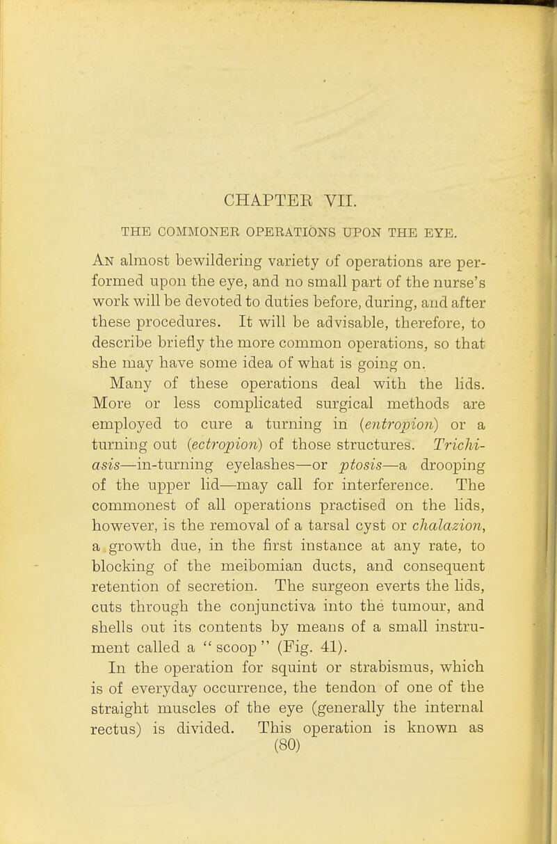 THE COMMONER OPERATIONS UPON THE EYE. An almost bewildering variety of operations are per- formed upon the eye, and no small part of the nurse's work will be devoted to duties before, during, and after these procedures. It will be advisable, therefore, to describe briefly the more common operations, so that she may have some idea of what is going on. Many of these operations deal with the lids. More or less complicated surgical methods are employed to cure a turning in {entropion) or a turning out (ectropion) of those structures. Trichi- asis—in-turning eyelashes—or ptosis—a drooping of the upper lid—may call for interference. The commonest of all operations practised on the lids, however, is the removal of a tarsal cyst or chalazion, a growth due, in the first instance at any rate, to blocking of the meibomian ducts, and consequent retention of secretion. The surgeon everts the lids, cuts through the conjunctiva into the tumour, and shells out its contents by means of a small instru- ment called a scoop (Fig. 41). In the operation for squint or strabismus, which is of everyday occurrence, the tendon of one of the straight muscles of the eye (generally the internal rectus) is divided. This operation is known as