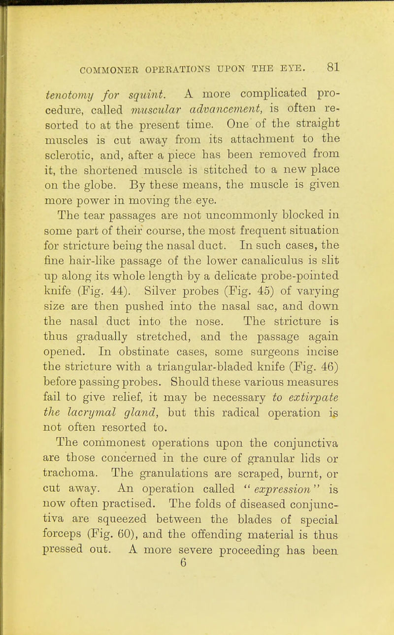 tenotomy for squint. A more complicated pro- cedure, called muscular advancement, is often re- sorted to at the present time. One of the straight muscles is cut away from its attachment to the sclerotic, and, after a piece has been removed from it, the shortened muscle is stitched to a new place on the globe. By these means, the muscle is given more power in moving the eye. The tear passages are not uncommonly blocked in some part of their course, the most frequent situation for stricture being the nasal duct. In such cases, the fine hair-like passage of the lower canaliculus is slit up along its whole length by a delicate probe-pointed, knife (Fig. 44). Silver probes (Fig. 45) of varying size are then pushed into the nasal sac, and down the nasal duct into the nose. The stricture is thus gradually stretched, and the passage again opened. In obstinate cases, some surgeons incise the stricture with a triangular-bladed knife (Fig. 46) before passing probes. Should these various measures fail to give relief, it may be necessary to extirpate the lacrymal gland, but this radical operation is not often resorted to. The commonest operations upon the conjunctiva are those concerned in the cure of granular lids or trachoma. The granulations are scraped, burnt, or cut away. An operation called  expression is now often practised. The folds of diseased conjunc- tiva are squeezed between the blades of special forceps (Fig. 60), and the offending material is thus pressed out. A more severe proceeding has been 6