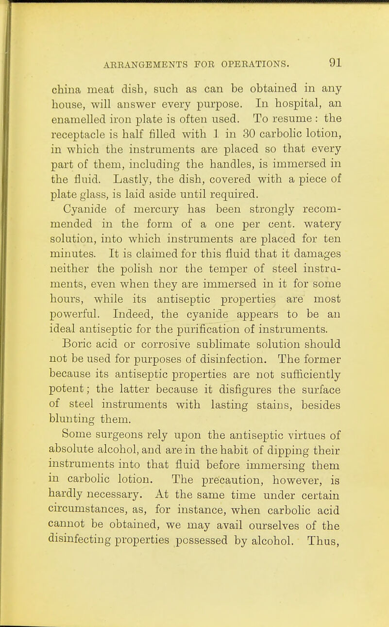 china meat dish, such as can be obtained in any house, will answer every purpose. In hospital, an enamelled iron plate is often used. To resume : the receptacle is half filled with 1 in 30 carbolic lotion, in which the instruments are placed so that every part of them, including the handles, is immersed in the fluid. Lastly, the dish, covered with a piece of plate glass, is laid aside until required. Cyanide of mercury has been strongly recom- mended in the form of a one per cent, watery solution, into which instruments are placed for ten minutes. It is claimed for this fluid that it damages neither the polish nor the temper of steel instru- ments, even when they are immersed in it for some hours, while its antiseptic properties are most powerful. Indeed, the cyanide appears to be an ideal antiseptic for the purification of instruments. Boric acid or corrosive sublimate solution should not be used for purposes of disinfection. The former because its antiseptic properties are not sufficiently potent; the latter because it disfigures the surface of steel instruments with lasting stains, besides blunting them. Some surgeons rely upon the antiseptic virtues of absolute alcohol, and are in the habit of dipping their instruments into that fluid before immersing them in carbolic lotion. The precaution, however, is hardly necessary. At the same time under certain circumstances, as, for instance, when carbolic acid cannot be obtained, we may avail ourselves of the disinfecting properties possessed by alcohol. Thus,