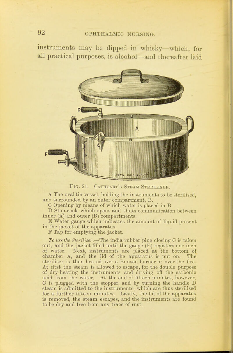 instruments may be dipped in whisky—which, for all practical purposes, is alcohol—and thereafter laid Fig. 21. Cathcabt's Steam Steriliseb. A The oval tin vessel, holding the instruments to be sterilised, and surrounded by an outer compartment, B. C Opening by means of which water is placed in B. D Stop-cock which opens and shuts communication between inner (A) and outer (B) compartments. E Water gauge which indicates the amount of liquid present in the jacket of the apparatus. F Tap for emptying the jacket. To use the Steriliser.—-The india-rubber plug closing C is taken out, and the jacket filled until the gauge (E) registers one inch of water. Next, instruments are placed at the bottom of chamber A, and the lid of the apparatus is put on. The steriliser is then heated over a Bunsen burner or over the fire. At first the steam is allowed to escape, for the double purpose of dry-heating the instruments and driving off the carbonic acid from the water. At the end of fifteen minutes, however, C is plugged with the stopper, and by turning the handle D steam is admitted to the instruments, which ai-e thus sterilised for a further fifteen minutes. Lastly, the lid of the apparatus is removed, the steam escapes, and the instruments are found to be dry and free from any trace of rust.