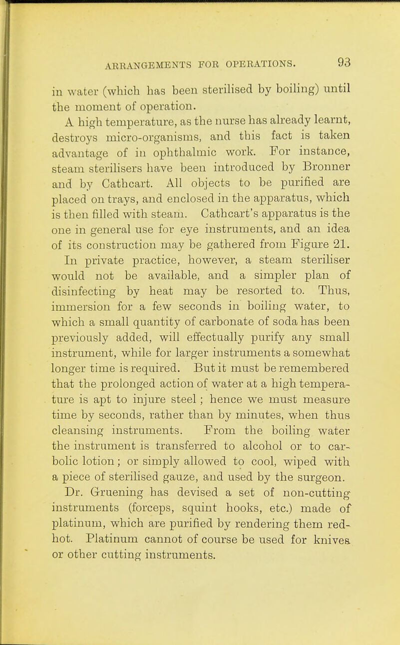 in water (which has been sterilised by boiling) until the moment of operation. A high temperature, as the nurse has already learnt, destroys micro-organisms, and this fact is taken advantage of in ophthalmic work. For instance, steam sterilisers have been introduced by Bronner and by Cathcart. All objects to be purified are placed on trays, and enclosed in the apparatus, which is then filled with steam. Cathcart's apparatus is the one in general use for eye instruments, and an idea of its construction may be gathered from Figure 21. In private practice, however, a steam steriliser would not be available, and a simpler plan of disinfecting by heat may be resorted to. Thus, immersion for a few seconds in boiling water, to which a small quantity of carbonate of soda has been previously added, will effectually purify any small instrument, while for larger instruments a somewhat longer time is required. But it must be remembered that the prolonged action of water at a high tempera- ture is apt to injure steel; hence we must measure time by seconds, rather than by minutes, when thus cleansing instruments. From the boiling water the instrument is transferred to alcohol or to car- bolic lotion; or simply allowed to cool, wiped with a piece of sterilised gauze, and used by the surgeon. Dr. Gruening has devised a set of non-cutting instruments (forceps, squint hooks, etc.) made of platinum, which are purified by rendering them red- hot. Platinum cannot of course be used for knives, or other cutting instruments.