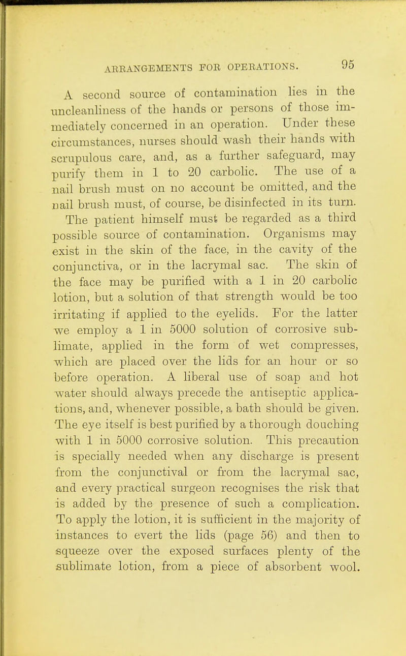 A second source of contamination lies in the uncleanliness of the hands or persons of those im- mediately concerned in an operation. Under these circumstances, nurses should wash their hands with scrupulous care, and, as a further safeguard, may purify them in 1 to 20 carbolic. The use of a nail brush must on no account be omitted, and the nail brush must, of course, be disinfected in its turn. The patient himself must be regarded as a third possible source of contamination. Organisms may exist in the skin of the face, in the cavity of the conjunctiva, or in the lacrymal sac. The skin of the face may be purified with a 1 in 20 carbolic lotion, but a solution of that strength would be too irritating if applied to the eyelids. For the latter we employ a 1 in 5000 solution of corrosive sub- limate, applied in the form of wet compresses, which are placed over the lids for an hour or so before operation. A liberal use of soap and hot water should always precede the antiseptic applica- tions, and, whenever possible, a bath should be given. The eye itself is best purified by a thorough douching with 1 in 5000 corrosive solution. This precaution is specially needed when any discharge is present from the conjunctival or from the lacrymal sac, and every practical surgeon recognises the risk that is added by the presence of such a complication. To apply the lotion, it is sufficient in the majority of instances to evert the lids (page 56) and then to squeeze over the exposed surfaces plenty of the sublimate lotion, from a piece of absorbent wool.