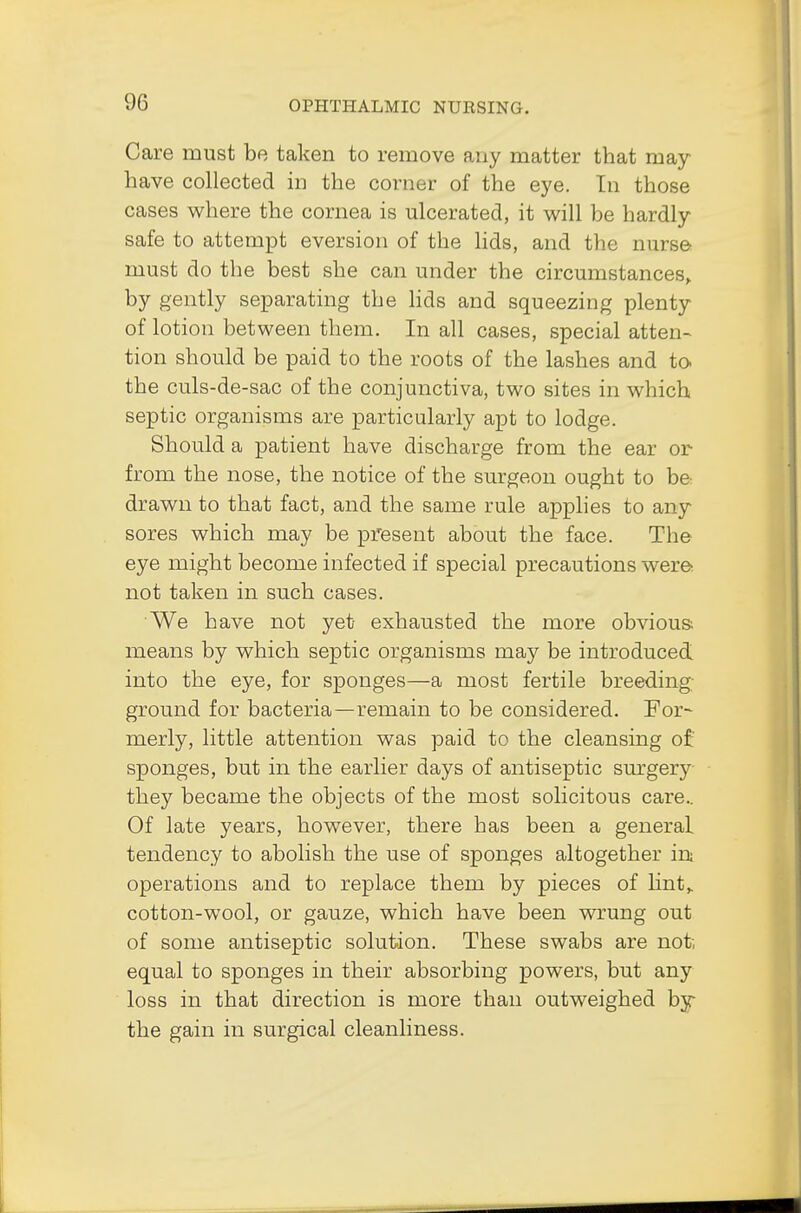 Care must be taken to remove any matter that may have collected in the corner of the eye. In those cases where the cornea is ulcerated, it will be hardly safe to attempt eversion of the lids, and the nurse must do the best she can under the circumstances, by gently separating the lids and squeezing plenty of lotion between them. In all cases, special atten- tion should be paid to the roots of the lashes and to the culs-de-sac of the conjunctiva, two sites in which septic organisms are particularly apt to lodge. Should a patient have discharge from the ear or from the nose, the notice of the surgeon ought to be drawn to that fact, and the same rule applies to any sores which may be present about the face. The eye might become infected if special precautions were not taken in such cases. We have not yet exhausted the more obvious; means by which septic organisms may be introduced into the eye, for sponges—a most fertile breeding ground for bacteria—remain to be considered. For- merly, little attention was paid to the cleansing of' sponges, but in the earlier days of antiseptic surgery they became the objects of the most solicitous care.. Of late years, however, there has been a general tendency to abolish the use of sponges altogether in operations and to replace them by pieces of lint, cotton-wool, or gauze, which have been wrung out of some antiseptic solution. These swabs are not, equal to sponges in their absorbing powers, but any loss in that direction is more than outweighed byr the gain in surgical cleanliness.