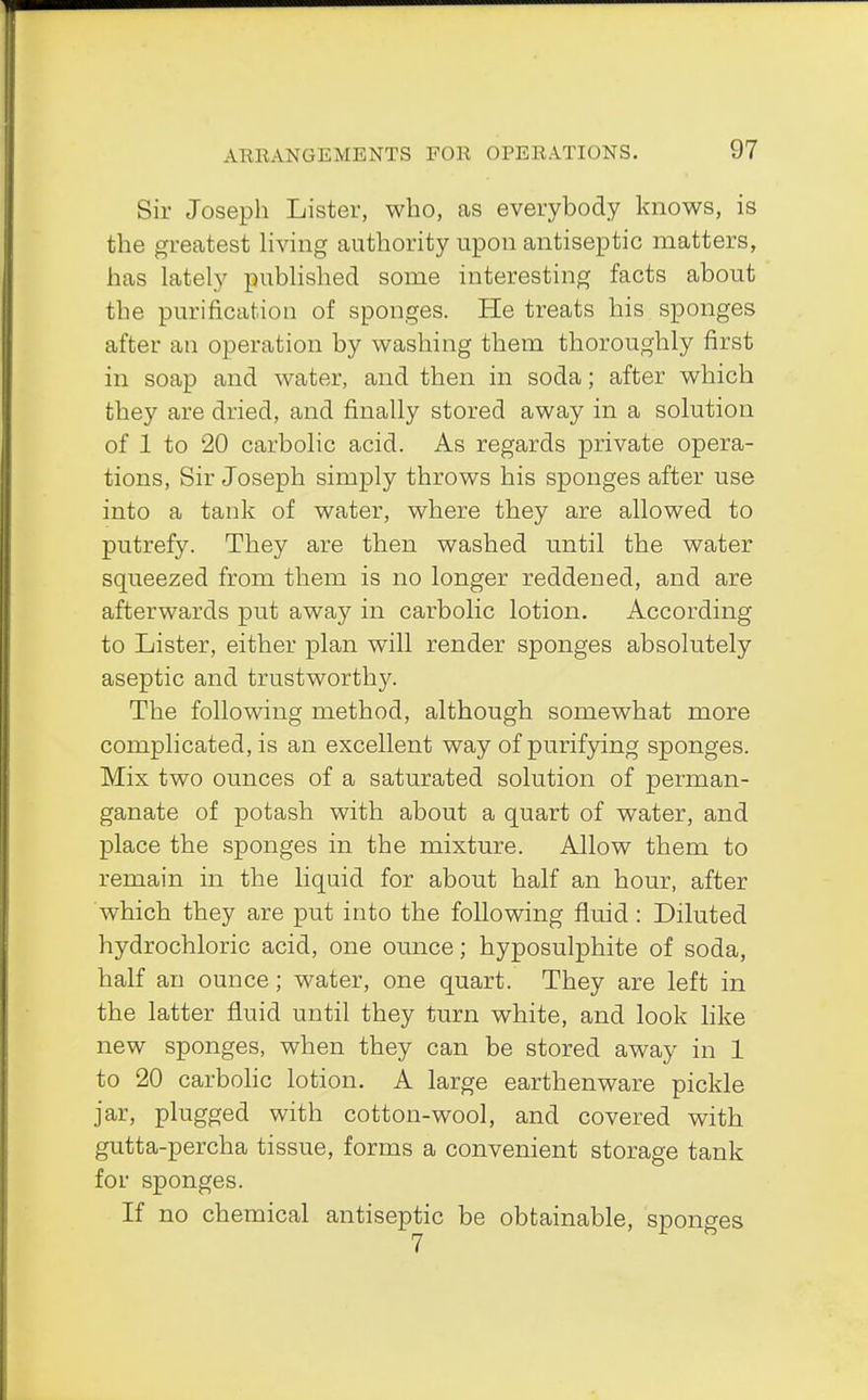 Sir Joseph Lister, who, as everybody knows, is the greatest living authority upon antiseptic matters, has lately published some interesting facts about the purification of sponges. He treats his sponges after an operation by washing them thoroughly first in soap and water, and then in soda; after which they are dried, and finally stored away in a solution of 1 to 20 carbolic acid. As regards private opera- tions, Sir Joseph simply throws his sponges after use into a tank of water, where they are allowed to putrefy. They are then washed until the water squeezed from them is no longer reddened, and are afterwards put away in carbolic lotion. According to Lister, either plan will render sponges absolutely aseptic and trustworthy. The following method, although somewhat more complicated, is an excellent way of purifying sponges. Mix two ounces of a saturated solution of perman- ganate of potash with about a quart of wTater, and place the sponges in the mixture. Allow them to remain in the liquid for about half an hour, after which they are put into the following fluid: Diluted hydrochloric acid, one ounce; hyposulphite of soda, half an ounce; water, one quart. They are left in the latter fluid until they turn white, and look like new sponges, when they can be stored away in 1 to 20 carbolic lotion. A large earthenware pickle jar, plugged with cotton-wool, and covered with gutta-percha tissue, forms a convenient storage tank for sponges. If no chemical antiseptic be obtainable, sponges