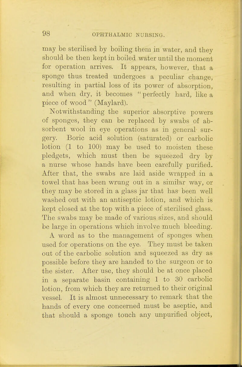 may be sterilised by boiling them in water, and they should be then kept in boiled water until the moment for operation arrives. It appears, however, that a sponge thus treated undergoes a peculiar change, resulting in partial loss of its power of absorption, and when dry, it becomes  perfectly hard, like a piece of wood  (Maylard). Notwithstanding the superior absorptive powers of sponges, they can be replaced by swabs of ab- sorbent wool in eye operations as in general sur- gery. Boric acid solution (saturated) or carbolic lotion (1 to 100) may be used to moisten these pledgets, which must then be squeezed dry by a nurse whose hands have been carefully purified. After that, the swabs are laid aside wrapped in a towel that has been wrung out in a similar way, or they may be stored in a glass jar that has been well washed out with an antiseptic lotion, and which is kept closed at the top with a piece of sterilised glass. The swabs may be made of various sizes, and should be large in operations which involve much bleeding. A word as to the management of sponges when used for operations on the eye. They must be taken out of the carbolic solution and squeezed as dry as possible before they are handed to the surgeon or to the sister. After use, they should be at once placed in a separate basin containing 1 to 30 carbolic lotion, from which they are returned to their original vessel. It is almost unnecessary to remark that the hands of every one concerned must be aseptic, and that should a sponge touch any unpurified object,