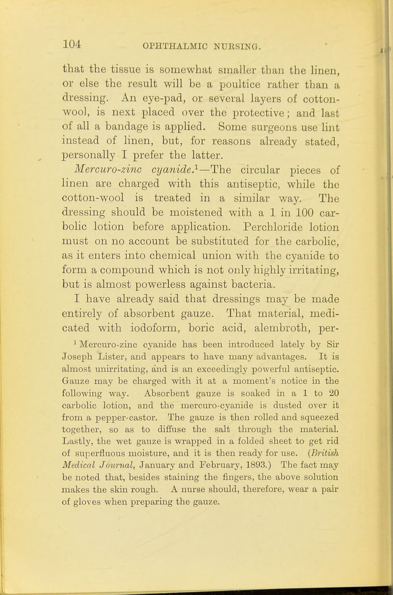 that the tissue is somewhat smaller than the linen, or else the result will be a poultice rather than a dressing. An eye-pad, or several layers of cotton- wool, is next placed over the protective; and last of all a bandage is applied. Some surgeons use lint instead of linen, but, for reasons already stated, personally I prefer the latter. Mercuro-zinc cyanide.1—The circular pieces of linen are charged with this antiseptic, while the cotton-wool is treated in a similar way. The dressing should be moistened with a 1 in 100 car- bolic lotion before application. Perchloride lotion must on no account be substituted for the carbolic, as it enters into chemical union with the cyanide to form a compound which is not only highly irritating, but is almost powerless against bacteria. I have already said that dressings may be made entirely of absorbent gauze. That material, medi- cated with iodoform, boric acid, alembroth, per- 1 Mercuro-zinc cyanide has been introduced lately by Sir Joseph Lister, and appears to have roauy advantages. It is almost uuirritathig, and is an exceedingly powerful antiseptic. Gauze may be charged with it at a moment's notice in the following way. Absorbent gauze is soaked in a 1 to 20 carbolic lotion, and the mercuro-cyanide is dusted over it from a pepper-castor. The gauze is then rolled and squeezed together, so as to diffuse the salt tbrough the material. Lastly, the wet gauze is wrapped in a folded sheet to get rid of superfluous moisture, and it is then ready for use. (British Medical Journal, January and February, 1893.) The fact may be noted that, besides staining the fingers, the above solution makes the skin rough. A nurse should, therefore, wear a pair of gloves when preparing the gauze.
