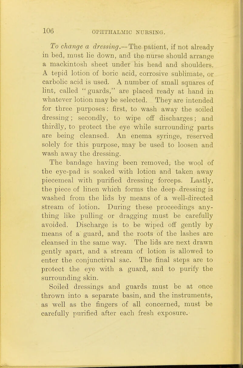 To change a dressing.— The patient, if not already in bed, must lie down, and the nurse should arrange a mackintosh sheet under his head and shoulders. A tepid lotion of boric acid, corrosive sublimate, or carbolic acid is used. A number of small squares of lint, called  guards, are placed ready at hand in whatever lotion may be selected. They are intended for three purposes: first, to wash away the soiled dressing; secondly, to wipe off discharges; and thirdly, to protect the eye while surrounding parts are being cleansed. An enema syringe, reserved solely for this purpose, may be used to loosen and wash away the dressing. The bandage having been removed, the wool of the eye-pad is soaked with lotion and taken away piecemeal with purified dressing forceps. Lastly, the piece of linen which forms the deep dressing is washed from the lids by means of a well-directed stream of lotion. During these proceedings any- thing like pulling or dragging must be carefully avoided. Discharge is to be wiped off gently by means of a guard, and the roots of the lashes are cleansed in the same way. The lids are next drawn gently apart, and a stream of lotion is allowed to enter the conjunctival sac. The final steps are to protect the eye with a guard, and to purify the surrounding skin. Soiled dressings and guards must be at once thrown into a separate basin, and the instruments, as well as the fingers of all concerned, must be carefully purified after each fresh exposure.