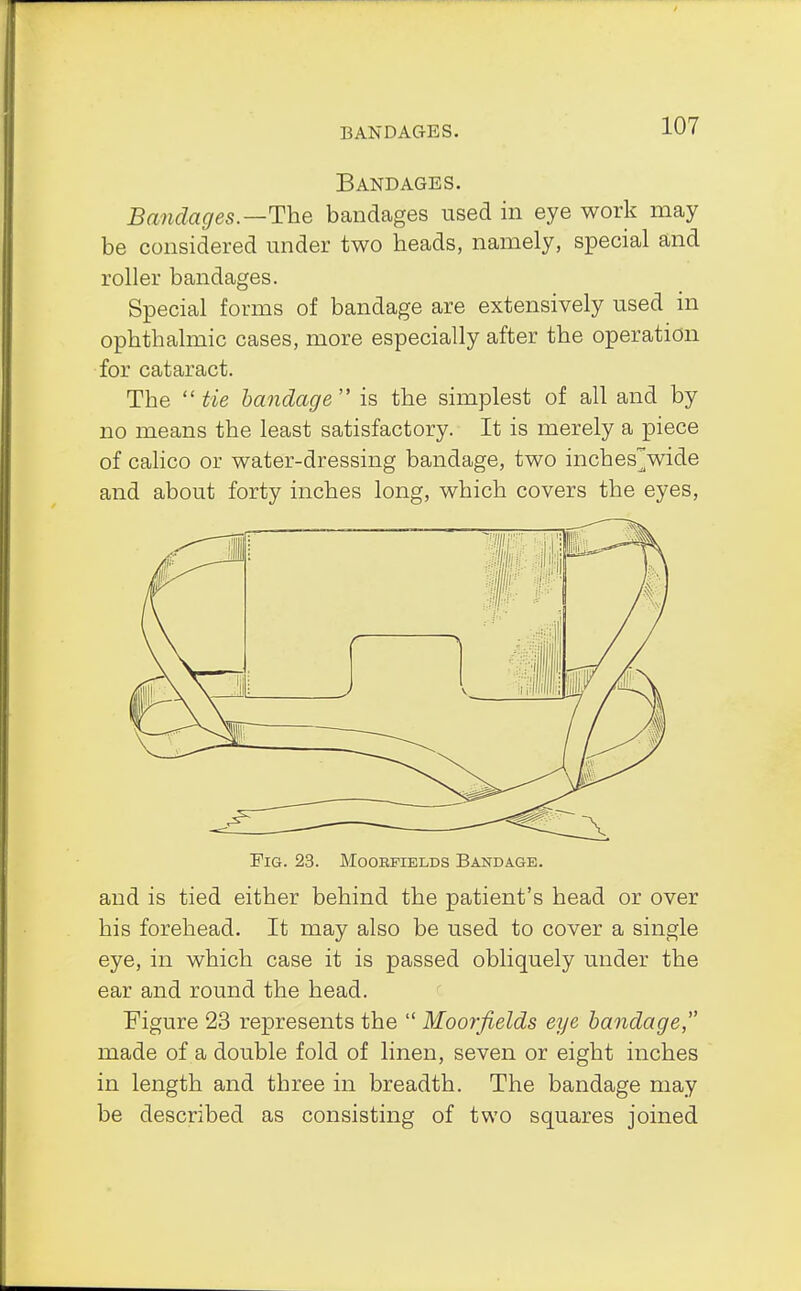 Bandages. Bandages—The bandages used in eye work may be considered under two heads, namely, special and roller bandages. Special forms of bandage are extensively used in ophthalmic cases, more especially after the operation for cataract. The  tie bandage  is the simplest of all and by no means the least satisfactory. It is merely a piece of calico or water-dressing bandage, two incheswide and about forty inches long, which covers the eyes, Fig. 23. Moohfields Bandage. and is tied either behind the patient's head or over his forehead. It may also be used to cover a single eye, in which case it is passed obliquely under the ear and round the head. Figure 23 represents the  Moorfields eye bandage, made of a double fold of linen, seven or eight inches in length and three in breadth. The bandage may be described as consisting of two squares joined