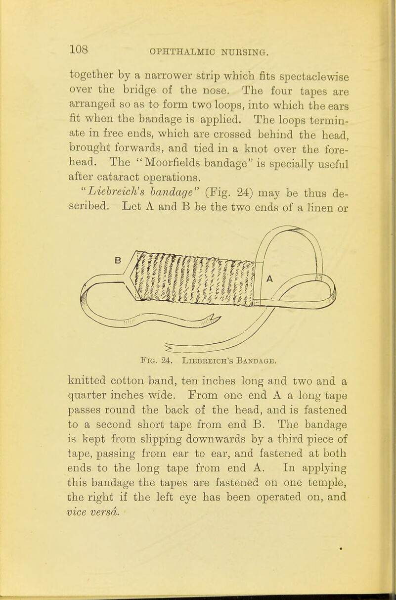 together by a narrower strip which fits spectaclewise over the bridge of the nose. The four tapes are arranged so as to form two loops, into which the ears fit when the bandage is applied. The loops termin- ate in free ends, which are crossed behind the head, brought forwards, and tied in a knot over the fore- head. The Moorfields bandage is specially useful after cataract operations. Liebreich's bandage (Fig. 24) may be thus de- scribed. Let A and B be the two ends of a linen or Fig. 24. Liebbeich's Bandage. knitted cotton band, ten inches long and two and a quarter inches wide. From one end A a long tape passes round the back of the head, and is fastened to a second short tape from end B. The bandage is kept from slipping downwards by a third piece of tape, passing from ear to ear, and fastened at both ends to the long tape from end A. In applying this bandage the tapes are fastened on one temple, the right if the left eye has been operated on, and vice versa.