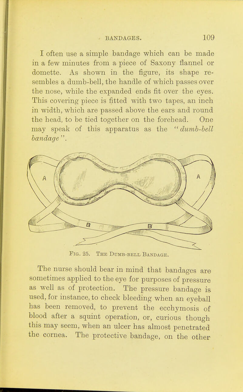 I often use a simple bandage which can be made in a few minutes from a piece of Saxony flannel or domette. As shown in the figure, its shape re- sembles a dumb-bell, the handle of which passes over the nose, while the expanded ends fit over the eyes. This covering piece is fitted with two tapes, an inch in width, which are passed above the ears and round the head, to be tied together on the forehead. One may speak of this apparatus as the  dumb-bell bandage . Fig. 25. The Dumb-bell Bandage. The nurse should bear in mind that bandages are sometimes applied to the eye for purposes of pressure as well as of protection. The pressure bandage is used, for instance, to check bleeding when an eyeball has been removed, to prevent the ecchymosis of blood after a squint operation, or, curious though this may seem, when an ulcer has almost penetrated the cornea. The protective bandage, on the other
