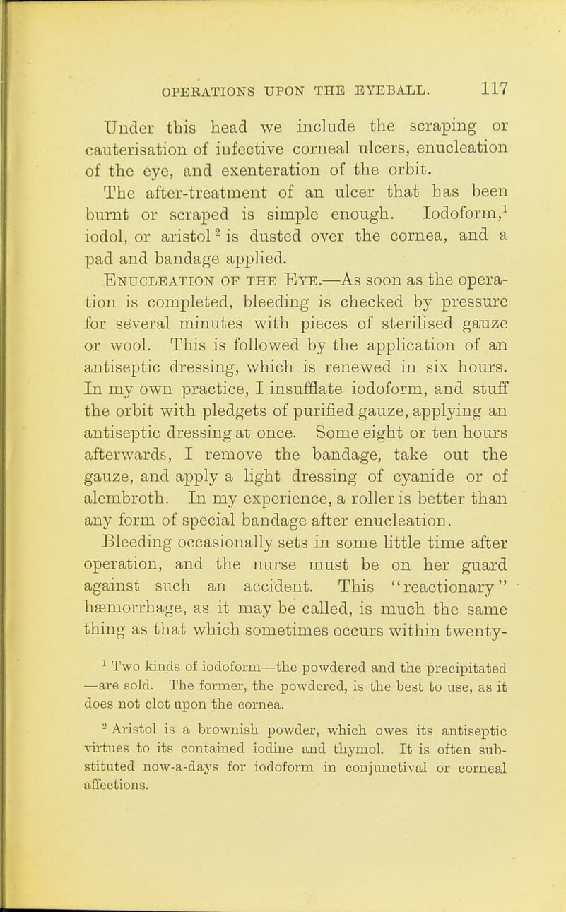 Under this head we include the scraping or cauterisation of infective corneal ulcers, enucleation of the eye, and exenteration of the orbit. The after-treatment of an ulcer that has been burnt or scraped is simple enough. Iodoform,1 iodol, or aristol2 is dusted over the cornea, and a pad and bandage applied. Enucleation of the Eye.—As soon as the opera- tion is completed, bleeding is checked by pressure for several minutes with pieces of sterilised gauze or wool. This is followed by the application of an antiseptic dressing, which is renewed in six hours. In my own practice, I insufflate iodoform, and stuff the orbit with pledgets of purified gauze, applying an antiseptic dressing at once. Some eight or ten hours afterwards, I remove the bandage, take out the gauze, and apply a light dressing of cyanide or of alembroth. In my experience, a roller is better than any form of special bandage after enucleation. Bleeding occasionally sets in some little time after operation, and the nurse must be on her guard against such an accident. This reactionary haemorrhage, as it may be called, is much the same thing as that which sometimes occurs within twenty- 1 Two kinds of iodoform—the powdered and the precipitated —are sold. The former, the powdered, is the best to use, as it does not clot upon the cornea. 2 Aristol is a brownish powder, which owes its antiseptic virtues to its contained iodine and thymol. It is often sub- stituted now-a-days for iodoform in conjunctival or corneal affections.