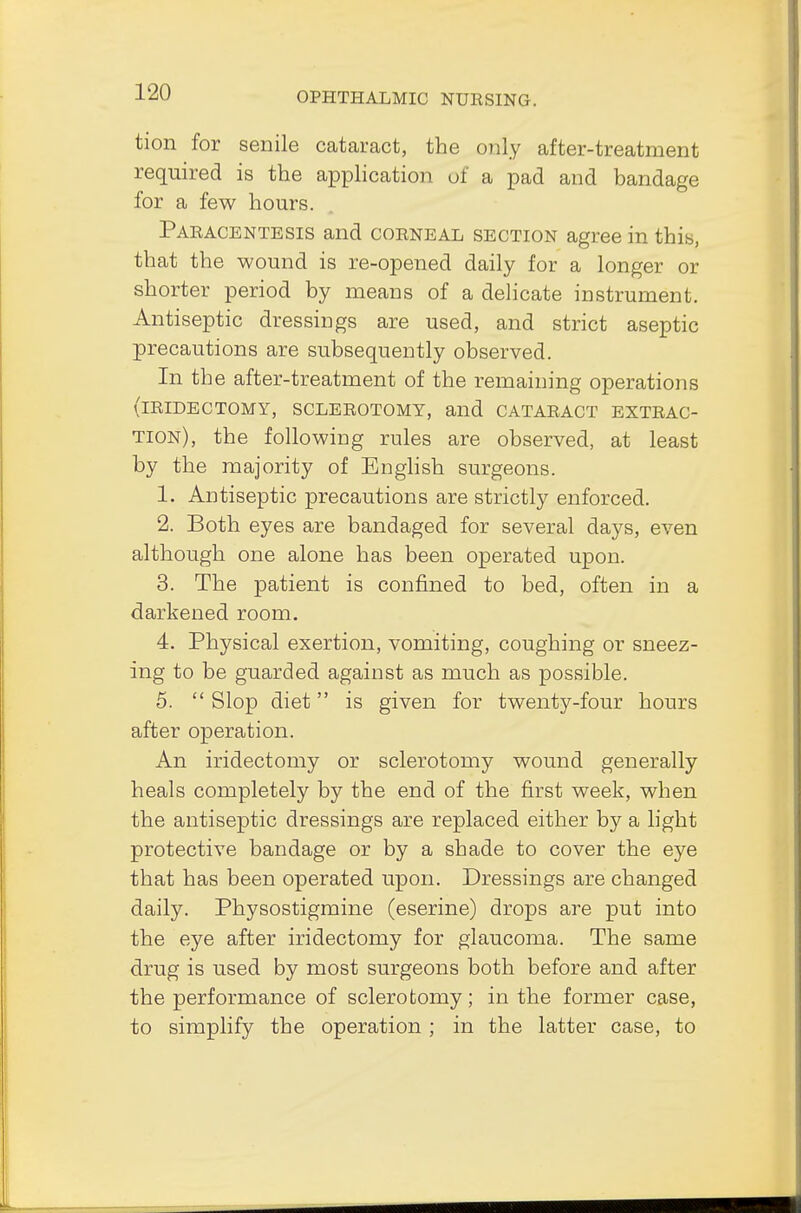 tion for senile cataract, the only after-treatment required is the application of a pad and bandage for a few hours. Paracentesis and corneal section agree in this, that the wound is re-opened daily for a longer or shorter period by means of a delicate instrument. Antiseptic dressings are used, and strict aseptic precautions are subsequently observed. In the after-treatment of the remaining operations (iridectomy, sclerotomy, and cataract extrac- tion), the following rules are observed, at least by the majority of English surgeons. 1. Antiseptic precautions are strictly enforced. 2. Both eyes are bandaged for several days, even although one alone has been operated upon. 3. The patient is confined to bed, often in a darkened room. 4. Physical exertion, vomiting, coughing or sneez- ing to be guarded against as much as possible. 5.  Slop diet is given for twenty-four hours after operation. An iridectomy or sclerotomy wound generally heals completely by the end of the first week, when the antiseptic dressings are replaced either by a light protective bandage or by a shade to cover the eye that has been operated upon. Dressings are changed daily. Physostigmine (eserine) drops are put into the eye after iridectomy for glaucoma. The same drug is used by most surgeons both before and after the performance of sclerotomy; in the former case, to simplify the operation ; in the latter case, to
