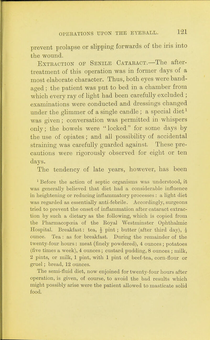 prevent prolapse or slipping forwards of the iris into the wound. Extraction op Senile Cataract.—The after- treatment of this operation was in former days of a most elaborate character. Thus, both eyes were band- aged ; the patient was put to bed in a chamber from which every ray of light had been carefully excluded ; examinations were conducted and dressings changed under the glimmer of a single candle ; a special diet1 was given; conversation was permitted in whispers only; the bowels were  locked for some days by the use of opiates; and all possibility of accidental straining was carefully guarded against. These pre- cautions were rigorously observed for eight or ten days. The tendency of late years, however, has been 1 Before the action of septic organisms was understood, it was generally believed that diet had a considerable influence in heightening or reducing inflammatory processes : a light diet was regarded as essentially anti-febrile. Accordingly, surgeons tried to prevent the onset of inflammation after cataract extrac- tion by such a dietary as the following, which is copied from the Pharmacopoeia of the Eoyal Westminster Ophthalmic Hospital. Breakfast: tea, ^ pint; butter (after third day), £ ounce. Tea : as for breakfast. During the remainder of the twenty-four hours : meat (finely powdered), 4 ounces ; potatoes (five times a week), 4 ounces; custard pudding, 8 ounces ; milk, 2 pmts, or milk, 1 pint, with 1 pint of beef-tea, corn-flour or gruel; bread, 12 ounces. The semi-fluid diet, now enjoined for twenty-four hours after operation, is given, of course, to avoid the bad results which might possibly arise were the patient allowed to masticate solid food.