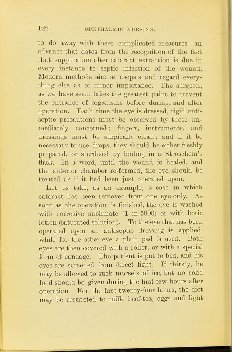 to do away with these complicated measures—an advance that dates from the recognition of the fact that suppuration after cataract extraction is due in every instance to septic infection of the wound. Modern methods aim at asepsis, and regard every- thing else as of minor importance. The surgeon, as we have seen, takes the greatest pains to prevent the entrance of organisms before, during, and after operation. Each time the eye is dressed, rigid anti- septic precautions must be observed by those im- mediately concerned; fingers, instruments, and dressings must be surgically clean; and if it be necessary to use drops, they should be either freshly prepared, or sterilised by boiling in a Stroschein's flask. In a word, until the wound is healed, and the anterior chamber re-formed, the eye should be treated as if it had been just operated upon. Let us take, as an example, a case in which cataract has been removed from one eye only. As soon as the operation is finished, the eye is washed with corrosive sublimate (1 in 5000) or with boric lotion (saturated solution). To the eye that has been operated upon an antiseptic dressing is applied, while for the other eye a plain pad is used. Both eyes are then covered with a roller, or with a special form of bandage. The patient is put to bed, and his eyes are screened from direct light. If thirsty, he may be allowed to suck morsels of ice, but no solid food should be given during the first few hours after operation. For the first twenty-four hours, the diet may be restricted to milk, beef-tea, eggs and light