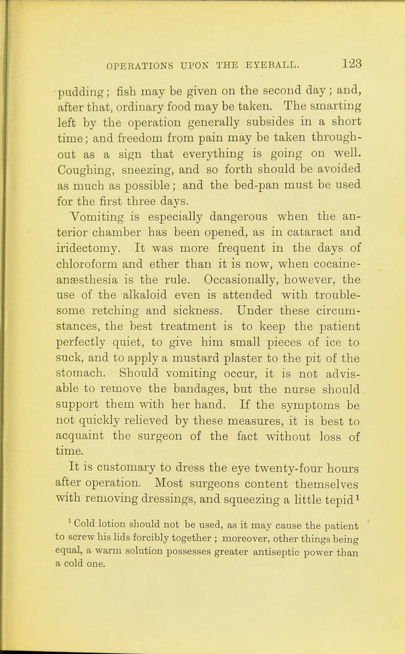 pudding; fish may be given on the second day; and, after that, ordinary food may be taken. The smarting left by the operation generally subsides in a short time; and freedom from pain may be taken through- out as a sign that everything is going on well. Coughing, sneezing, and so forth should be avoided as much as possible; and the bed-pan must be used for the first three days. Vomiting is especially dangerous when the an- terior chamber has been opened, as in cataract and iridectomy. It was more frequent in the days of chloroform and ether than it is now, when cocaine- ansesthesia is the rule. Occasionally, however, the use of the alkaloid even is attended with trouble- some retching and sickness. Under these circum- stances, the best treatment is to keep the patient perfectly quiet, to give him small pieces of ice to suck, and to apply a mustard plaster to the pit of the stomach. Should vomiting occur, it is not advis- able to remove the bandages, but the nurse should, support them with her hand. If the symptoms be not quickly relieved by these measures, it is best to acquaint the surgeon of the fact without loss of time. It is customary to dress the eye twenty-four hours after operation. Most surgeons content themselves with removing dressings, and squeezing a little tepid1 1 Cold lotion should not be used, as it may cause the patient to screw his lids forcibly together ; moreover, other things being equal, a warm solution possesses greater antiseptic power than a cold one.